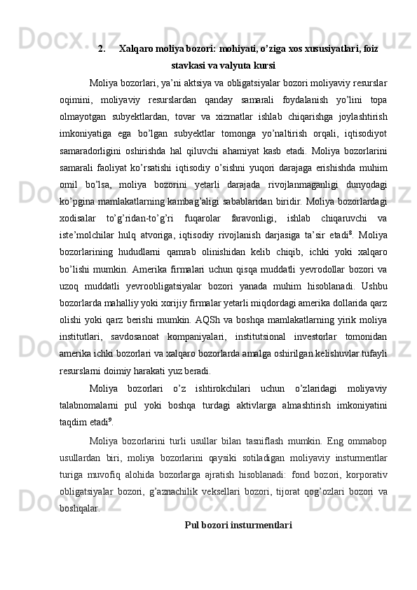 2. Xalqaro   moliya   bozori:   mohiyati,   o’ziga   xos   xususiyatlari,   foiz
stavkasi   va   valyuta   kursi
Moliya bozorlari, ya’ni aktsiya va obligatsiyalar bozori moliyaviy resurslar
oqimini,   moliyaviy   resurslardan   qanday   samarali   foydalanish   yo’lini   topa
olmayotgan   subyektlardan,   tovar   va   xizmatlar   ishlab   chiqarishga   joylashtirish
imkoniyatiga   ega   bo’lgan   subyektlar   tomonga   yo’naltirish   orqali,   iqtisodiyot
samaradorligini   oshirishda   hal   qiluvchi   ahamiyat   kasb   etadi.   Moliya   bozorlarini
samarali   faoliyat   ko’rsatishi   iqtisodiy   o’sishni   yuqori   darajaga   erishishda   muhim
omil   bo’lsa,   moliya   bozorini   yetarli   darajada   rivojlanmaganligi   dunyodagi
ko’pgina   mamlakatlarning   kambag’aligi   sabablaridan   biridir.   Moliya   bozorlardagi
xodisalar   to’g’ridan-to’g’ri   fuqarolar   faravonligi,   ishlab   chiqaruvchi   va
iste’molchilar   hulq   atvoriga,   iqtisodiy   rivojlanish   darjasiga   ta’sir   etadi 8
.   Moliya
bozorlarining   hududlarni   qamrab   olinishidan   kelib   chiqib,   ichki   yoki   xalqaro
bo’lishi   mumkin.   Amerika   firmalari   uchun   qisqa   muddatli   yevrodollar   bozori   va
uzoq   muddatli   yevroobligatsiyalar   bozori   yanada   muhim   hisoblanadi.   Ushbu
bozorlarda   mahalliy yoki xorijiy firmalar yetarli miqdordagi amerika dollarida qarz
olishi   yoki   qarz   berishi   mumkin.   AQSh   va   boshqa   mamlakatlarning   yirik   moliya
institutlari,   savdosanoat   kompaniyalari,   institutsional   investorlar   tomonidan
amerika ichki bozorlari va xalqaro   bozorlarda   amalga   oshirilgan   kelishuvlar   tufayli
resurslarni   doimiy   harakati   yuz   beradi.
Moliya   bozorlari   o’z   ishtirokchilari   uchun   o’zlaridagi   moliyaviy
talabnomalarni   pul   yoki   boshqa   turdagi   aktivlarga   almashtirish   imkoniyatini
taqdim   etadi 9
.
Moliya   bozorlarini   turli   usullar   bilan   tasniflash   mumkin.   Eng   ommabop
usullardan   biri,   moliya   bozorlarini   qaysiki   sotiladigan   moliyaviy   insturmentlar
turiga   muvofiq   alohida   bozorlarga   ajratish   hisoblanadi:   fond   bozori,   korporativ
obligatsiyalar   bozori,   g’aznachilik   veksellari   bozori,   tijorat   qog’ozlari   bozori   va
boshqalar.
Pul   bozori   insturmentlari