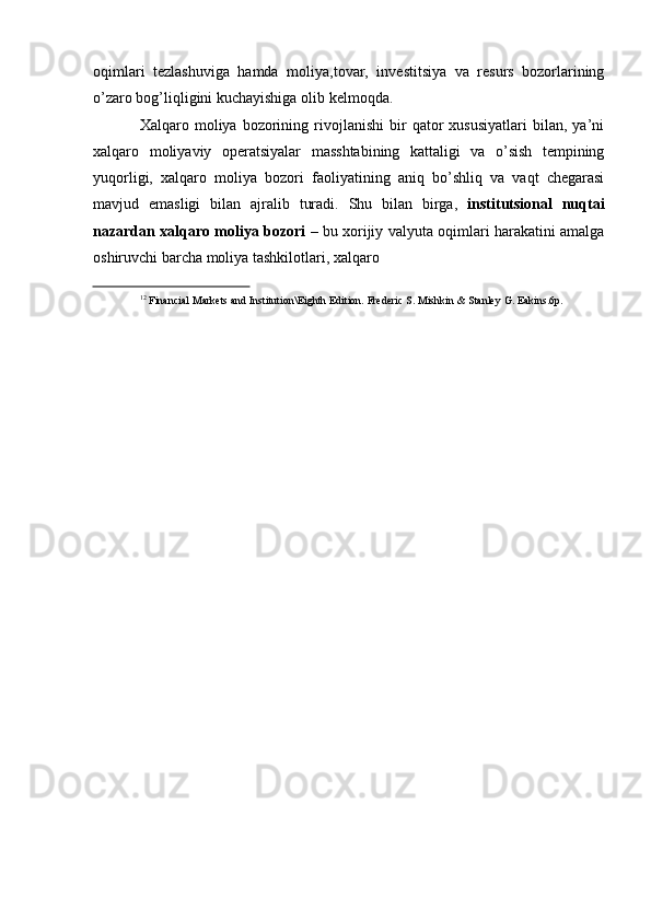 oqimlari   tezlashuviga   hamda   moliya,tovar,   investitsiya   va   resurs   bozorlarining
o’zaro bog’liqligini kuchayishiga olib   kelmoqda.
Xalqaro  moliya   bozorining   rivojlanishi   bir   qator   xususiyatlari   bilan,   ya’ni
xalqaro   moliyaviy   operatsiyalar   masshtabining   kattaligi   va   o’sish   tempining
yuqorligi,   xalqaro   moliya   bozori   faoliyatining   aniq   bo’shliq   va   vaqt   chegarasi
mavjud   emasligi   bilan   ajralib   turadi.   Shu   bilan   birga,   institutsional   nuqtai
nazardan xalqaro moliya bozori   – bu   xorijiy   valyuta   oqimlari   harakatini   amalga
oshiruvchi   barcha   moliya   tashkilotlari,   xalqaro
12
  Financial   Markets   and   Institution\Eighth   Edition.   Frederic   S.   Mishkin   &   Stanley   G.   Eakins.6p. 