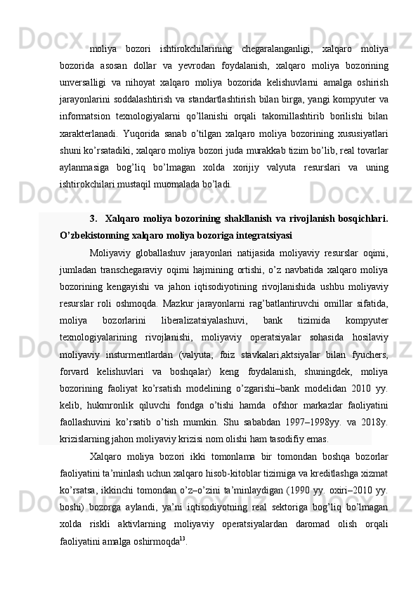 moliya   bozori   ishtirokchilarining   chegaralanganligi,   xalqaro   moliya
bozorida   asosan   dollar   va   yevrodan   foydalanish,   xalqaro   moliya   bozorining
unversalligi   va   nihoyat   xalqaro   moliya   bozorida   kelishuvlarni   amalga   oshirish
jarayonlarini   soddalashtirish   va   standartlashtirish   bilan   birga,   yangi   kompyuter   va
informatsion   texnologiyalarni   qo’llanishi   orqali   takomillashtirib   borilishi   bilan
xarakterlanadi.   Yuqorida   sanab   o’tilgan   xalqaro   moliya   bozorining   xususiyatlari
shuni ko’rsatadiki, xalqaro moliya bozori juda   murakkab tizim bo’lib, real tovarlar
aylanmasiga   bog’liq   bo’lmagan   xolda   xorijiy   valyuta   resurslari   va   uning
ishtirokchilari mustaqil   muomalada bo’ladi.
3. Xalqaro   moliya   bozorining   shakllanish   va   rivojlanish   bosqichlari.
O’zbekistonning   xalqaro   moliya   bozoriga   integratsiyasi
Moliyaviy   globallashuv   jarayonlari   natijasida   moliyaviy   resurslar   oqimi,
jumladan   transchegaraviy   oqimi   hajmining   ortishi,   o’z   navbatida   xalqaro   moliya
bozorining   kengayishi   va   jahon   iqtisodiyotining   rivojlanishida   ushbu   moliyaviy
resurslar   roli   oshmoqda.   Mazkur   jarayonlarni   rag’batlantiruvchi   omillar   sifatida,
moliya   bozorlarini   liberalizatsiyalashuvi,   bank   tizimida   kompyuter
texnologiyalarining   rivojlanishi,   moliyaviy   operatsiyalar   sohasida   hosilaviy
moliyaviy   insturmentlardan   (valyuta,   foiz   stavkalari,aktsiyalar   bilan   fyuchers,
forvard   kelishuvlari   va   boshqalar)   keng   foydalanish,   shuningdek,   moliya
bozorining   faoliyat   ko’rsatish   modelining   o’zgarishi–bank   modelidan   2010   yy.
kelib,   hukmronlik   qiluvchi   fondga   o’tishi   hamda   ofshor   markazlar   faoliyatini
faollashuvini   ko’rsatib   o’tish   mumkin.   Shu   sababdan   1997–1998yy.   va   2018y.
krizislarning jahon   moliyaviy   krizisi   nom   olishi   ham   tasodifiy   emas.
Xalqaro   moliya   bozori   ikki   tomonlama   bir   tomondan   boshqa   bozorlar
faoliyatini ta’minlash uchun xalqaro hisob-kitoblar tizimiga va kreditlashga xizmat
ko’rsatsa,   ikkinchi   tomondan   o’z–o’zini   ta’minlaydigan   (1990   yy.  oxiri–2010  yy.
boshi)   bozorga   aylandi,   ya’ni   iqtisodiyotning   real   sektoriga   bog’liq   bo’lmagan
xolda   riskli   aktivlarning   moliyaviy   operatsiyalardan   daromad   olish   orqali
faoliyatini   amalga   oshirmoqda 13
.