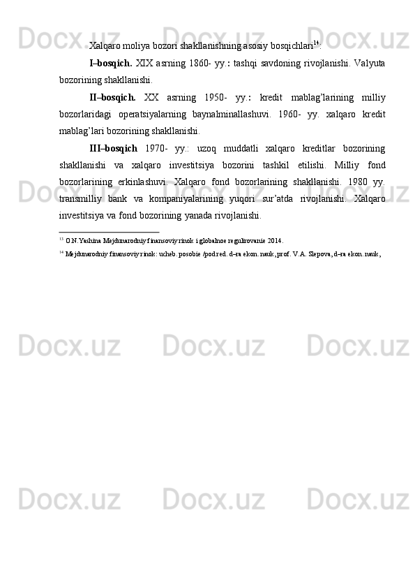 Xalqaro   moliya   bozori   shakllanishning   asosiy   bosqichlari 14
:
I–bosqich.   XIX   asrning   1860-   yy. :   tashqi   savdoning   rivojlanishi.   Valyuta
bozorining   shakllanishi.
II–bosqich.   XX   asrning   1950-   yy. :   kredit   mablag’larining   milliy
bozorlaridagi   operatsiyalarning   baynalminallashuvi.   1960-   yy.   xalqaro   kredit
mablag’lari bozorining   shakllanishi.
III–bosqich   1970-   yy.:   uzoq   muddatli   xalqaro   kreditlar   bozorining
shakllanishi   va   xalqaro   investitsiya   bozorini   tashkil   etilishi.   Milliy   fond
bozorlarining   erkinlashuvi.   Xalqaro   fond   bozorlarining   shakllanishi.   1980   yy.
transmilliy   bank   va   kompaniyalarining   yuqori   sur’atda   rivojlanishi.   Xalqaro
investitsiya   va   fond   bozorining   yanada   rivojlanishi.
13
  O.N.Yashina   Mejdunarodniy   finansoviy   rinok   i   globalnoe   regulirovanie   2014.
14
 Mejdunarodniy finansoviy rinok: ucheb. posobie /pod red. d–ra ekon. nauk, prof. V.A. Slepova, d–ra ekon. nauk,