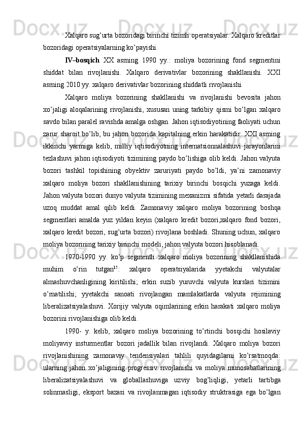 Xalqaro sug’urta bozoridagi birinchi tizimli operatsiyalar. Xalqaro kreditlar
bozoridagi   operatsiyalarning   ko’payishi.
IV–bosqich   XX   asrning   1990   yy.:   moliya   bozorining   fond   segmentini
shiddat   bilan   rivojlanishi.   Xalqaro   derivativlar   bozorining   shakllanishi.   XXI
asrning 2010 yy. xalqaro   derivativlar   bozorining   shiddatli rivojlanishi.
Xalqaro   moliya   bozorining   shakllanishi   va   rivojlanishi   bevosita   jahon
xo’jaligi   aloqalarining   rivojlanishi,   xususan   uning   tarkibiy   qismi   bo’lgan   xalqaro
savdo   bilan   paralel   ravishda amalga oshgan. Jahon iqtisodiyotining faoliyati uchun
zarur sharoit bo’lib, bu   jahon bozorida kapitalning erkin harakatidir. XXI asrning
ikkinchi   yarmiga   kelib,   milliy   iqtisodiyotning   internatsionnalashuvi   jarayonlarini
tezlashuvi   jahon   iqtisodiyoti   tizimining   paydo bo’lishiga olib keldi. Jahon valyuta
bozori   tashkil   topishining   obyektiv   zaruriyati   paydo   bo’ldi,   ya’ni   zamonaviy
xalqaro   moliya   bozori   shakllanishining   tarixiy   birinchi   bosqichi   yuzaga   keldi.
Jahon valyuta bozori dunyo valyuta tizimining mexanizmi sifatida   yetarli darajada
uzoq   muddat   amal   qilib   keldi.   Zamonaviy   xalqaro   moliya   bozorining   boshqa
segmentlari   amalda   yuz   yildan   keyin   (xalqaro   kredit   bozori,xalqaro   fond   bozori,
xalqaro kredit bozori, sug’urta bozori) rivojlana boshladi. Shuning uchun, xalqaro
moliya   bozorining   tarixiy   birinchi modeli,   jahon valyuta   bozori hisoblanadi.
1970-1990   yy.   ko’p   segmentli   xalqaro   moliya   bozorining   shakllanishida
muhim   o’rin   tutgan 15
:   xalqaro   operatsiyalarida   yyetakchi   valyutalar
almashuvchanligining   kiritilishi;   erkin   suzib   yuruvchi   valyuta   kurslari   tizimini
o’rnatilishi;   yyetakchi   sanoati   rivojlangan   mamlakatlarda   valyuta   rejimining
liberalizatsiyalashuvi.   Xorijiy   valyuta   oqimlarining   erkin   harakati   xalqaro   moliya
bozorini rivojlanishiga   olib   keldi.
1990-   y.   kelib,   xalqaro   moliya   bozorining   to’rtinchi   bosqichi   hosilaviy
moliyaviy   insturmentlar   bozori   jadallik   bilan   rivojlandi.   Xalqaro   moliya   bozori
rivojlanishining   zamonaviy   tendensiyalari   tahlili   quyidagilarni   ko’rsatmoqda:
ularning   jahon   xo’jaligining   progressiv   rivojlanishi   va   moliya   munosabatlarining
liberalizatsiyalashuvi   va   globallashuviga   uzviy   bog’liqligi,   yetarli   tartibga
solinmasligi,   eksport   bazasi   va   rivojlanmagan   iqtisodiy   struktrasiga   ega   bo’lgan 