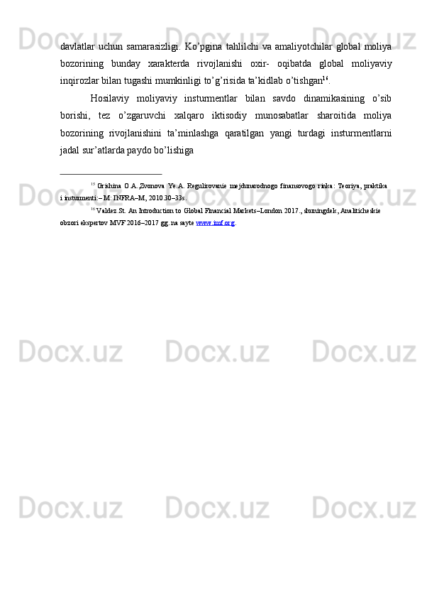 davlatlar   uchun  samarasizligi.   Ko’pgina   tahlilchi   va  amaliyotchilar   global   moliya
bozorining   bunday   xarakterda   rivojlanishi   oxir-   oqibatda   global   moliyaviy
inqirozlar   bilan   tugashi   mumkinligi   to’g’risida   ta’kidlab   o’tishgan 16
.
Hosilaviy   moliyaviy   insturmentlar   bilan   savdo   dinamikasining   o’sib
borishi,   tez   o’zgaruvchi   xalqaro   iktisodiy   munosabatlar   sharoitida   moliya
bozorining   rivojlanishini   ta’minlashga   qaratilgan   yangi   turdagi   insturmentlarni
jadal   sur’atlarda   paydo   bo’lishiga
15
  Grishina   O.A.,Zvonova   Ye.A.   Regulirovanie   mejdunarodnogo   finansovogo   rinka:   Teoriya,   praktika  
i   insturmenti:– M: INFRA–M,   2010.30–33s.
16
  Valdez.St.   An   Introduction   to   Global   Financial   Markets–London   2017.,   shuningdek,   Analiticheskie  
obzori   ekspertov   MVF   2016–2017   gg. na sayte   www.imf.org . 