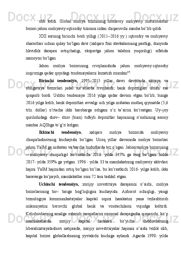 olib   keldi.   Global   moliya   tizimining   hosilaviy   moliyaviy   insturmentlar
bozori jahon   moliyaviy-iqtisodiy   tizimini   izdan chiqaruvchi manba   bo’lib   qoldi.
XXI   asrning   birinchi   besh   yilligi   (2011–2016   yy.)   iqtisodiy   va   moliyaviy
sharoitlari   uchun qulay bo’lgan davr (xalqaro foiz stavkalarining pastligi, dunyoda
likvidlik   darajasi   ortiqchaligi,   eksportga   jahon   talabini   yuqoriligi)   sifatida
namoyon bo’lgan. 
Jahon   moliya   bozorining   rivojlanishida   jahon   moliyaviy-iqtisodiy
inqiroziga qadar   quyidagi tendensiyalarni   kuzatish   mumkin 17
:
Birinchi   tendensiya ,   1995–2015   yillar   davri   davomida   aktsiya   va
obligatsiya   bozorlari   jadal   sur’atlarda   rivojlandi,   bank   depoziglari   ulushi   esa
qisqarib   bordi.   Ushbu   tendensiya   2016   yilga   qadar   davom   etgan   bo’lib,   bunga
2016 yilga kelib, bank depozitlari   avvalgi uch yilga nisbatan mutlaq qiymatda (5,6
trln.   dollar)   o’rtacha   ikki   barobarga   oshgani   o’z   ta’sirini   ko’rsatgan.   Uy–joy
qurilishidagi   shov–   shuv   (bum)   tufayli   depozitlar   hajmining   o’sishining   asosiy
manbai   AQShga   to’g’ri   kelgan.
Ikkinchi   tendensiya ,   xalqaro   moliya   bozorida   moliyaviy
chuqurlashuvning   kuchayishi   bo’lgan.   Uzoq   yillar   davomida   moliya   bozorlari
jahon YaIM ga nisbatan va   barcha   hududlarda   tez   o’sgan.   Jahon   moliya   bozorining
―moliyaviy   chuqurligi‖   ko’rsatkichi   2016-   yilda   345%   ga   teng   bo’lgani   holda
2017-   yilda   359%   ga   yetgan.   1996   -   yilda 33 ta mamlakatning moliyaviy aktivlari
hajmi YaIM hajmidan ortiq bo’lgan bo’lsa,   bu   ko’rsatkich   2016-   yilga   kelib,   ikki
baravarga   ko’payib,   mamlakatlar   soni   72   tani   tashkil   etgan.
Uchinchi   tendensiya,   xorijiy   investitsiya   darajasini   o’sishi,   moliya
bozorlarining   bir–   biriga   bog’liqligini   kuchayishi.   Axborot   ochiqligi,   yangi
texnologiya   kommunikatsiyalar   kapital   oqimi   harakatini   yana   tezlashtirish
imkoniyatini   beruvchi   global   bank   va   vositachilarni   vujudga   keltirdi.
Kelishuvlarning amalga oshirish xarajatlarini minimal   darajagacha   qisqarishi,   ko’p
mamlakatlarda   xorijiy   kapital   harakati   bo’yicha   cheklovlarning
liberalizatsiyalashuvi   natijasida,   xorijiy   investitsiyalar   hajmini   o’sishi   tezlik   olib,
kapital   bozori   globallashuning   yyetakchi   kuchiga   aylandi.   Agarda   1990-   yilda 