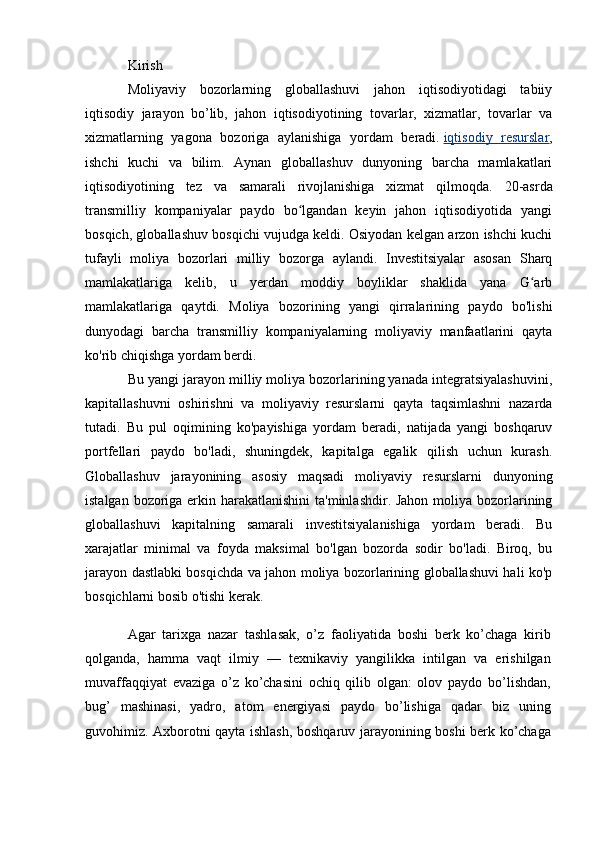 Kirish
Moliyaviy   bozorlarning   globallashuvi   jahon   iqtisodiyotidagi   tabiiy
iqtisodiy   jarayon   bo’lib,   jahon   iqtisodiyotining   tovarlar,   xizmatlar,   tovarlar   va
xizmatlarning   yagona   bozoriga   aylanishiga   yordam   beradi.   iqtisodiy   resurslar ,
ishchi   kuchi   va   bilim.   Aynan   globallashuv   dunyoning   barcha   mamlakatlari
iqtisodiyotining   tez   va   samarali   rivojlanishiga   xizmat   qilmoqda.   20-asrda
transmilliy   kompaniyalar   paydo   bo lgandan   keyin   jahon   iqtisodiyotida   yangiʻ
bosqich, globallashuv bosqichi vujudga keldi. Osiyodan kelgan arzon ishchi kuchi
tufayli   moliya   bozorlari   milliy   bozorga   aylandi.   Investitsiyalar   asosan   Sharq
mamlakatlariga   kelib,   u   yerdan   moddiy   boyliklar   shaklida   yana   G arb	
ʻ
mamlakatlariga   qaytdi.   Moliya   bozorining   yangi   qirralarining   paydo   bo'lishi
dunyodagi   barcha   transmilliy   kompaniyalarning   moliyaviy   manfaatlarini   qayta
ko'rib chiqishga yordam berdi.
Bu yangi jarayon milliy moliya bozorlarining yanada integratsiyalashuvini,
kapitallashuvni   oshirishni   va   moliyaviy   resurslarni   qayta   taqsimlashni   nazarda
tutadi.   Bu   pul   oqimining   ko'payishiga   yordam   beradi,   natijada   yangi   boshqaruv
portfellari   paydo   bo'ladi,   shuningdek,   kapitalga   egalik   qilish   uchun   kurash.
Globallashuv   jarayonining   asosiy   maqsadi   moliyaviy   resurslarni   dunyoning
istalgan bozoriga erkin harakatlanishini  ta'minlashdir. Jahon moliya bozorlarining
globallashuvi   kapitalning   samarali   investitsiyalanishiga   yordam   beradi.   Bu
xarajatlar   minimal   va   foyda   maksimal   bo'lgan   bozorda   sodir   bo'ladi.   Biroq,   bu
jarayon dastlabki bosqichda va jahon moliya bozorlarining globallashuvi hali ko'p
bosqichlarni bosib o'tishi kerak.
Agar   tarixga   nazar   tashlasak,   o’z   faoliyatida   boshi   berk   ko’chaga   kirib
qolganda,   hamma   vaqt   ilmiy   —   texnikaviy   yangilikka   intilgan   va   erishilgan
muvaffaqqiyat   evaziga   o’z   ko’chasini   ochiq   qilib   olgan:   olov   paydo   bo’lishdan,
bug’   mashinasi,   yadro,   atom   energiyasi   paydo   bo’lishiga   qadar   biz   uning
guvohimiz. Axborotni qayta ishlash, boshqaruv jarayonining boshi berk ko’chaga 