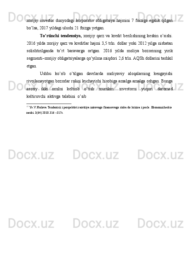 xorijiy   investor   dunyodagi   korporativ   obligatsiya   hajmini   7   foiziga   egalik   qilgan
bo’lsa,   2017 yildagi   ulushi   21   foizga   yetgan.
To’rtinchi   tendensiya,   xorijiy   qarz   va   kredit   berilishining   keskin   o’sishi.
2016   yilda   xorijiy   qarz   va   kreditlar   hajmi   3,5   trln.   dollar   yoki   2012   yilga   nisbatan
solishtirilganda   to’rt   baravarga   ortgan.   2016   yilda   moliya   bozorining   yirik
segmenti–xorijiy obligatsiyalarga   qo’yilma miqdori   2,6   trln. AQSh   dollarini   tashkil
etgan.
Ushbu   ko’rib   o’tilgan   davrlarda   moliyaviy   aloqalarning   kengayishi
rivojlanayotgan   bozorlar rolini kuchayishi hisobiga amalga amalga oshgan. Bunga
asosiy   ikki   omilni   keltirib   o’tish   mumkin:   investorni   yuqori   daromad
keltiruvchi   aktivga   talabini   o’sib
17
  Ye.V.Frolova   Tendentsii   i   perspektivi   razvitiya   mirovogo   finansovogo   rinka   do   krizisa   i   posle.   Ekonomicheskie
nauki.   3(64) 2010.316   –317s. 