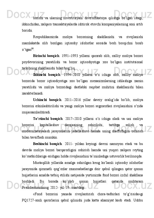 borishi   va   ularning   investitsiyani   diversifikatsiya   qilishga   bo’lgan   istagi,
ikkinchidan,   xalqaro   transaktsiyalarda   ishtirok   etuvchi kompaniyalarning   soni   ortib
borishi.
Respublikamizda   moliya   bozorining   shakllanishi   va   rivojlanishi
mamlakatda   olib   borilgan   iqtisodiy   islohotlar   asosida   besh   bosqichni   bosib
o’tgan 18
.
Birinchi   bosqich .   1991–1993   yillarni   qamrab   olib,   milliy   moliya   bozori
poydevorining   yaratilishi   va   bozor   iqtisodiyotiga   xos   bo’lgan   institutsional
tarkibning   shakllanishi bilan   bog’liq.
Ikkinchi   bosqich .   1994–2010   yillarni   o’z   ichiga   olib,   milliy   moliya
bozorida   bozor   iqtisodiyotiga   xos   bo’lgan   mexanizmlarning   ishlashiga   zamin
yaratilishi   va   moliya   bozoridagi   dastlabki   raqobat   muhitini   shakllanishi   bilan
xarakterlanadi.
Uchinchi   bosqich .   2011–2016   yillar   davriy   oralig’ida   bo’lib,   moliya
bozorini   erkinlashtirilishi   va   yangi   moliya   bozori   segmentlari   rivojlanishini   o’zida
mujassamlashtiradi.
To’rtinchi   bosqich .   2017–2010   yillarni   o’z   ichiga   oladi   va   uni   moliya
bozorini   kapitallashuv   darajasining   oshirilishi,   tartibga   solish   va
modernizatsiyalash   jarayonlarini   jadallashuvi   hamda   uning   shaffofligini   oshirish
bilan   tavsiflash   mumkin.
Beshinchi   bosqich .   2011-   yildan   keyingi   davrni   namoyon   etadi   va   bu
davrda   moliya   bozori   barqarorligini   oshirish   hamda   uni   yuqori   xalqaro   reyting
ko’rsatkichlariga   erishgan   holda   rivojlanishini   ta’minlashga ustuvorlik berilmoqda.
Mustaqillik   yillarida   amalga   oshirilgan   keng   ko’lamli   iqtisodiy   islohotlar
jarayonida   qimmatli   qog’ozlar   munosabatlariga   doir   qabul   qilingan   qator   qonun
hujjatlarini amalda   tatbiq etilishi natijasida yurtimizda   fond bozori izchil shakllana
boshladi.   Bu   borada   ko’plab   qonun   hujjatlari   qatorida   muhtaram
Prezidentimizning   2012-   yil   19-   martdagi
«Fond   bozorini   yanada   rivojlantirish   chora-tadbirlari   to’g’risida»gi
PQ1727-sonli   qarorlarini   qabul   qilinishi   juda   katta   ahamiyat   kasb   etadi.   Ushbu 