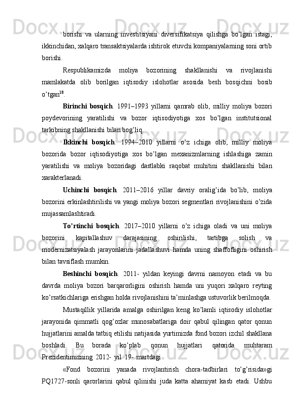 borishi   va   ularning   investitsiyani   diversifikatsiya   qilishga   bo’lgan   istagi,
ikkinchidan,   xalqaro   transaktsiyalarda   ishtirok   etuvchi kompaniyalarning   soni   ortib
borishi.
Respublikamizda   moliya   bozorining   shakllanishi   va   rivojlanishi
mamlakatda   olib   borilgan   iqtisodiy   islohotlar   asosida   besh   bosqichni   bosib
o’tgan 18
.
Birinchi   bosqich .   1991–1993   yillarni   qamrab   olib,   milliy   moliya   bozori
poydevorining   yaratilishi   va   bozor   iqtisodiyotiga   xos   bo’lgan   institutsional
tarkibning   shakllanishi bilan   bog’liq.
Ikkinchi   bosqich .   1994–2010   yillarni   o’z   ichiga   olib,   milliy   moliya
bozorida   bozor   iqtisodiyotiga   xos   bo’lgan   mexanizmlarning   ishlashiga   zamin
yaratilishi   va   moliya   bozoridagi   dastlabki   raqobat   muhitini   shakllanishi   bilan
xarakterlanadi.
Uchinchi   bosqich .   2011–2016   yillar   davriy   oralig’ida   bo’lib,   moliya
bozorini   erkinlashtirilishi   va   yangi   moliya   bozori   segmentlari   rivojlanishini   o’zida
mujassamlashtiradi.
To’rtinchi   bosqich .   2017–2010   yillarni   o’z   ichiga   oladi   va   uni   moliya
bozorini   kapitallashuv   darajasining   oshirilishi,   tartibga   solish   va
modernizatsiyalash   jarayonlarini   jadallashuvi   hamda   uning   shaffofligini   oshirish
bilan   tavsiflash   mumkin.
Beshinchi   bosqich .   2011-   yildan   keyingi   davrni   namoyon   etadi   va   bu
davrda   moliya   bozori   barqarorligini   oshirish   hamda   uni   yuqori   xalqaro   reyting
ko’rsatkichlariga   erishgan   holda   rivojlanishini   ta’minlashga ustuvorlik berilmoqda.
Mustaqillik   yillarida   amalga   oshirilgan   keng   ko’lamli   iqtisodiy   islohotlar
jarayonida   qimmatli   qog’ozlar   munosabatlariga   doir   qabul   qilingan   qator   qonun
hujjatlarini amalda   tatbiq etilishi natijasida yurtimizda   fond bozori izchil shakllana
boshladi.   Bu   borada   ko’plab   qonun   hujjatlari   qatorida   muhtaram
Prezidentimizning   2012-   yil   19-   martdagi
«Fond   bozorini   yanada   rivojlantirish   chora-tadbirlari   to’g’risida»gi
PQ1727-sonli   qarorlarini   qabul   qilinishi   juda   katta   ahamiyat   kasb   etadi.   Ushbu