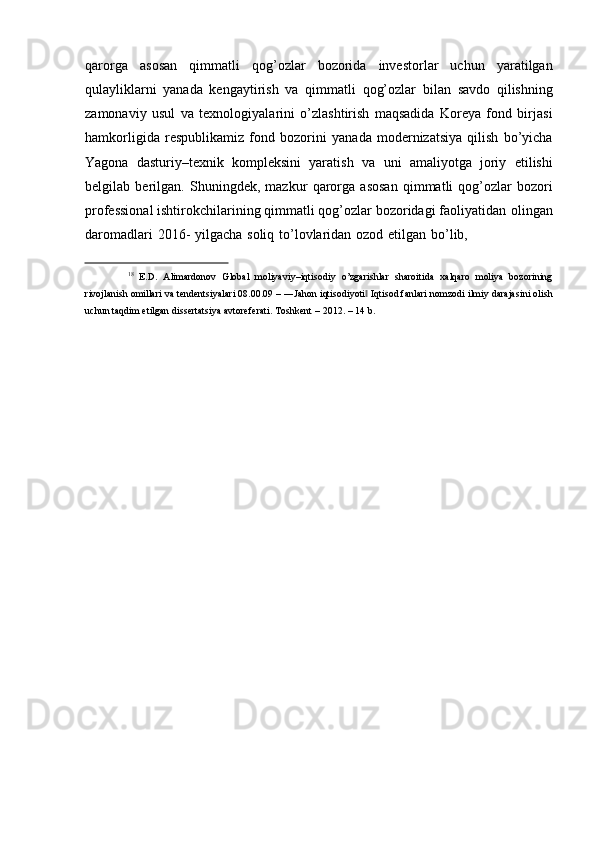 qarorga   asosan   qimmatli   qog’ozlar   bozorida   investorlar   uchun   yaratilgan
qulayliklarni   yanada   kengaytirish   va   qimmatli   qog’ozlar   bilan   savdo   qilishning
zamonaviy   usul   va   texnologiyalarini   o’zlashtirish   maqsadida   Koreya   fond   birjasi
hamkorligida   respublikamiz   fond   bozorini   yanada   modernizatsiya   qilish   bo’yicha
Yagona   dasturiy–texnik   kompleksini   yaratish   va   uni   amaliyotga   joriy   etilishi
belgilab   berilgan.   Shuningdek,   mazkur   qarorga   asosan   qimmatli   qog’ozlar   bozori
professional   ishtirokchilarining   qimmatli   qog’ozlar   bozoridagi   faoliyatidan   olingan
daromadlari   2016-   yilgacha   soliq   to’lovlaridan   ozod   etilgan   bo’lib,
18
  E.D.   Alimardonov   Global   moliyaviy–iqtisodiy   o’zgarishlar   sharoitida   xalqaro   moliya   bozorining
rivojlanish   omillari   va   tendentsiyalari   08.00.09   –   ―Jahon   iqtisodiyoti‖   Iqtisod   fanlari   nomzodi   ilmiy   darajasini   olish
uchun   taqdim   etilgan   dissertatsiya avtoreferati. Toshkent   –   2012.   –   14   b. 