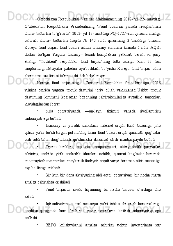 O’zbekiston   Respublikasi   Vazirlar   Mahkamasining   2012-   yil   22-   maydagi
O’zbekiston   Respublikasi   Prezidentining   "Fond   bozorini   yanada   rivojlantirish
chora-   tadbirlari to’g’risida" 2012- yil 19- martdagi PQ–1727–son qarorini amalga
oshirish   chora–   tadbirlari   haqida   №   140   sonli   qarorining   3   banddiga   binoan,
Koreya   fond   birjasi   fond   bozori   uchun   umumiy   summasi   kamida   6   mln.   AQSh
dollari   bo’lgan   Yagona   dasturiy–   texnik   kompleksni   yetkazib   berish   va   joriy
etishga   "Toshkent"   respublika   fond   birjasi"ning   bitta   aktsiya   kam   25   foiz
miqdoridagi   aktsiyalar   paketini   ayirboshlash   bo’yicha   Koreya   fond   birjasi   bilan
shartnoma   tuzilishini   ta’minlashi   deb   belgilangan.
Koreya   fond   birjasining   ―Toshkent‖   Respublika   fond   birjasiga   2013
yilning   oxirida   yagona   texnik   dasturini   joriy   qilish   yakunlanadi.Ushbu   texnik
dasturning   kimmatli   kog’ozlar   bozorining   ishtirokchilariga   avzallik   tomonlari
kuyidagilardan   iborat:
• birja   operatsiyasida   ―on-layn
‖   tizimini   yanada   rivojlantirish
imkoniyati   ega   bo’ladi.
• Jismoniy   va   yuridik   shaxslarni   internet   orqali   fond   bozoriga   jalb
qilish   ya’ni   bo’sh turgan pul mablag’larini fond bozori orqali qimmatli qog’ozlar
oldi-sotdi bilan   shug’ullanib   qo’shimcha   daromad   olish   manbai   paydo bo’ladi.
• Tijorat   banklari,   sug’urta   kompaniyalari,   aktsiyadorlik   jamiyatlar
o’zining   koshida   yirik   brokerlik   idoralari   ochilib,   qimmat   kog’ozlar   bozorida
anderrayterlik va market-   meykerlik faoliyati   orqali yangi daromad olish   manbaiga
ega   bo’lishga   erishadi.
• Bir   kun   bir   dona   aktsiyaning   oldi-sotdi   operatsiyasi   bir   necha   marta
amalga   oshirishga   erishiladi.
• Fond   birjasida   savdo   hajmining   bir   necha   barovar   o’sishiga   olib
keladi.
• Iqtisodiyotimizni   real   sektoriga   ya’ni   ishlab   chiqarish   korxonalariga
kreditga   qaraganda   kam   foizli   moliyaviy   resurslarni   kiritish   imkoniyatiga   ega
bo’lishi.
• REPO   kelishuvlarini   amalga   oshirish   uchun   investorlarga   xar 