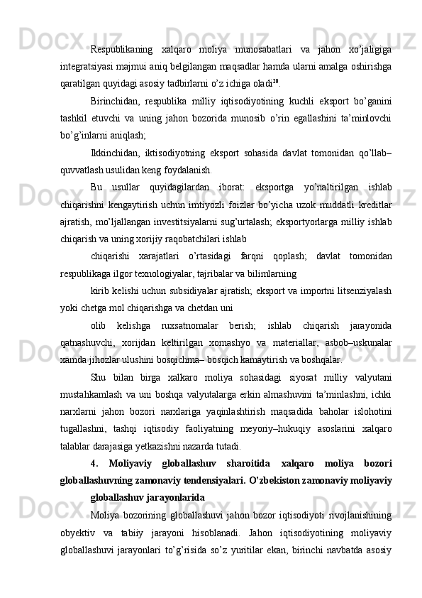 Respublikaning   xalqaro   moliya   munosabatlari   va   jahon   xo’jaligiga
integratsiyasi   majmui aniq belgilangan maqsadlar hamda ularni amalga oshirishga
qaratilgan quyidagi   asosiy   tadbirlarni   o’z ichiga oladi 20
.
Birinchidan,   respublika   milliy   iqtisodiyotining   kuchli   eksport   bo’ganini
tashkil   etuvchi   va   uning   jahon   bozorida   munosib   o’rin   egallashini   ta’minlovchi
bo’g’inlarni   aniqlash;
Ikkinchidan,   iktisodiyotning   eksport   sohasida   davlat   tomonidan   qo’llab–
quvvatlash   usulidan keng   foydalanish.
Bu   usullar   quyidagilardan   iborat:   eksportga   yo’naltirilgan   ishlab
chiqarishni   kengaytirish   uchun   imtiyozli   foizlar   bo’yicha   uzok   muddatli   kreditlar
ajratish,   mo’ljallangan investitsiyalarni sug’urtalash;   eksportyorlarga milliy ishlab
chiqarish va   uning   xorijiy   raqobatchilari   ishlab
chiqarishi   xarajatlari   o’rtasidagi   farqni   qoplash;   davlat   tomonidan
respublikaga   ilgor   texnologiyalar,   tajribalar   va bilimlarning
kirib kelishi uchun subsidiyalar ajratish;   eksport va importni litsenziyalash
yoki chetga   mol chiqarishga va chetdan   uni
olib   kelishga   ruxsatnomalar   berish;   ishlab   chiqarish   jarayonida
qatnashuvchi,   xorijdan   keltirilgan   xomashyo   va   materiallar,   asbob–uskunalar
xamda   jihozlar   ulushini   bosqichma–   bosqich   kamaytirish   va boshqalar.
Shu   bilan   birga   xalkaro   moliya   sohasidagi   siyosat   milliy   valyutani
mustahkamlash   va   uni   boshqa   valyutalarga   erkin   almashuvini   ta’minlashni,   ichki
narxlarni   jahon   bozori   narxlariga   yaqinlashtirish   maqsadida   baholar   islohotini
tugallashni,   tashqi   iqtisodiy   faoliyatning   meyoriy–hukuqiy   asoslarini   xalqaro
talablar darajasiga yetkazishni nazarda   tutadi.
4.   Moliyaviy   globallashuv   sharoitida   xalqaro   moliya   bozori
globallashuvning   zamonaviy   tendensiyalari.   O’zbekiston   zamonaviy   moliyaviy
globallashuv   jarayonlarida
Moliya   bozorining   globallashuvi   jahon   bozor   iqtisodiyoti   rivojlanishining
obyektiv   va   tabiiy   jarayoni   hisoblanadi.   Jahon   iqtisodiyotining   moliyaviy
globallashuvi   jarayonlari   to’g’risida   so’z   yuritilar   ekan,   birinchi   navbatda   asosiy 