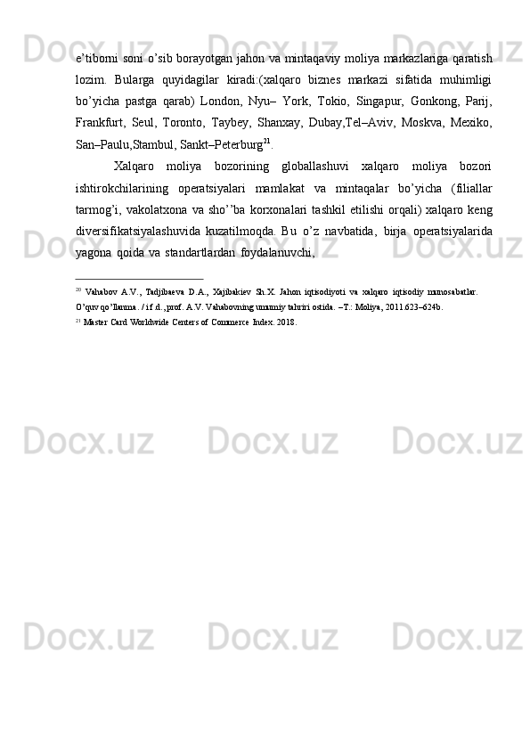 e’tiborni soni o’sib borayotgan   jahon   va   mintaqaviy   moliya   markazlariga   qaratish
lozim.   Bularga   quyidagilar   kiradi:(xalqaro   biznes   markazi   sifatida   muhimligi
bo’yicha   pastga   qarab)   London,   Nyu–   York,   Tokio,   Singapur,   Gonkong,   Parij,
Frankfurt,   Seul,   Toronto,   Taybey,   Shanxay,   Dubay,Tel–Aviv,   Moskva,   Mexiko,
San–Paulu,Stambul,   Sankt–Peterburg 21
.
Xalqaro   moliya   bozorining   globallashuvi   xalqaro   moliya   bozori
ishtirokchilarining   operatsiyalari   mamlakat   va   mintaqalar   bo’yicha   (filiallar
tarmog’i,   vakolatxona   va   sho’’ba   korxonalari   tashkil   etilishi   orqali)   xalqaro   keng
diversifikatsiyalashuvida   kuzatilmoqda.   Bu   o’z   navbatida,   birja   operatsiyalarida
yagona   qoida   va   standartlardan   foydalanuvchi,
20
  Vahabov   A.V.,   Tadjibaeva   D.A.,   Xajibakiev   Sh.X.   Jahon   iqtisodiyoti   va   xalqaro   iqtisodiy   munosabatlar.  
O’quv   qo’llanma. /   i.f.d., prof.   A.V.   Vahabovning umumiy   tahriri   ostida.   –T.:   Moliya, 2011.623–624b.
21
  Master   Card   Worldwide   Centers   of   Commerce   Index.   2018. 