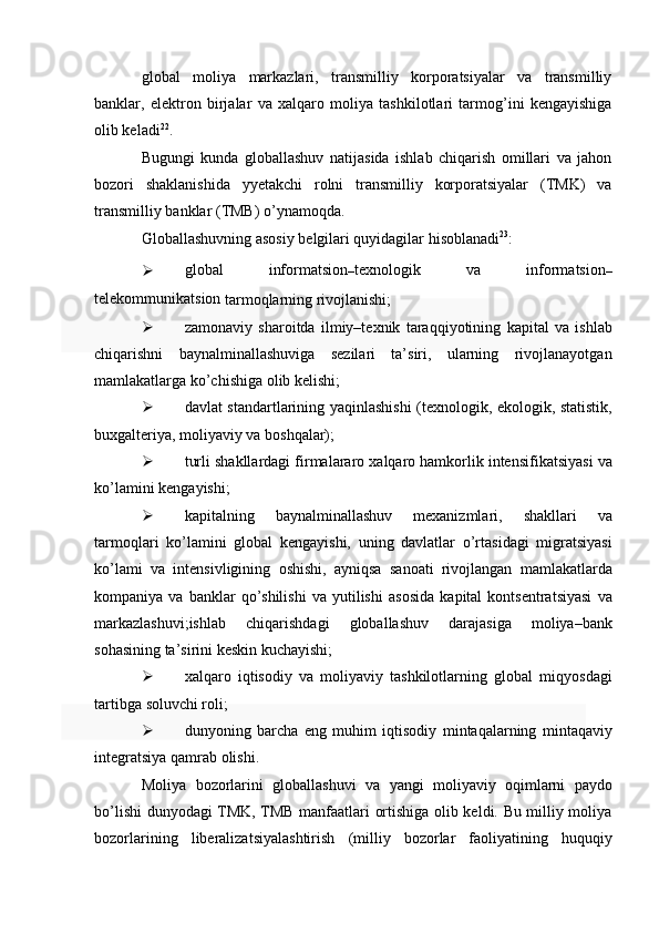 global   moliya   markazlari,   transmilliy   korporatsiyalar   va   transmilliy
banklar,   elektron   birjalar   va   xalqaro   moliya   tashkilotlari   tarmog’ini   kengayishiga
olib keladi 22
.
Bugungi   kunda   globallashuv   natijasida   ishlab   chiqarish   omillari   va   jahon
bozori   shaklanishida   yyetakchi   rolni   transmilliy   korporatsiyalar   (TMK)   va
transmilliy banklar   (TMB)   o’ynamoqda.
Globallashuvning   asosiy   belgilari   quyidagilar   hisoblanadi 23
:
 global   informatsion
– texnologik   va   informatsion
–
telekommunikatsion  
tarmoqlarning rivojlanishi;
 zamonaviy   sharoitda   ilmiy–texnik   taraqqiyotining   kapital   va   ishlab
chiqarishni   baynalminallashuviga   sezilari   ta’siri,   ularning   rivojlanayotgan
mamlakatlarga   ko’chishiga   olib   kelishi;
 davlat   standartlarining   yaqinlashishi   (texnologik,   ekologik,   statistik,
buxgalteriya, moliyaviy   va boshqalar);
 turli   shakllardagi   firmalararo   xalqaro   hamkorlik   intensifikatsiyasi   va
ko’lamini   kengayishi;
 kapitalning   baynalminallashuv   mexanizmlari,   shakllari   va
tarmoqlari   ko’lamini   global   kengayishi,   uning   davlatlar   o’rtasidagi   migratsiyasi
ko’lami   va   intensivligining   oshishi,   ayniqsa   sanoati   rivojlangan   mamlakatlarda
kompaniya   va   banklar   qo’shilishi   va   yutilishi   asosida   kapital   kontsentratsiyasi   va
markazlashuvi;ishlab   chiqarishdagi   globallashuv   darajasiga   moliya–bank
sohasining   ta’sirini   keskin   kuchayishi;
 xalqaro   iqtisodiy   va   moliyaviy   tashkilotlarning   global   miqyosdagi
tartibga   soluvchi roli;
 dunyoning   barcha   eng   muhim   iqtisodiy   mintaqalarning   mintaqaviy
integratsiya   qamrab   olishi.
Moliya   bozorlarini   globallashuvi   va   yangi   moliyaviy   oqimlarni   paydo
bo’lishi   dunyodagi TMK, TMB manfaatlari ortishiga olib keldi. Bu milliy moliya
bozorlarining   liberalizatsiyalashtirish   (milliy   bozorlar   faoliyatining   huquqiy