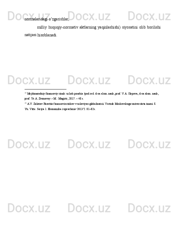 normalaridagi   o’zgarishlar,
milliy   huquqiy
– normativ   aktlarning   yaqinlashishi)   siyosatini   olib   borilishi
natijasi  
hisoblanadi.
22
  Mejdunarodniy   finansoviy   rinok:   ucheb.posobie   /pod   red. d–ra   ekon.   nauk,   prof.   V.A.   Slepova,   d–ra   ekon.   nauk,  
prof.   Ye.A. Zvonovoy.–   M.:   Magistr, 2017.   –   48 s.
23
  A.V.   Zolotov   Razvitie   finansovix   rinkov   v   usloviyax   globalizatsii.   Vestnik   Moskovskogo   universiteta   imeni   S.  
Yu.   Vitte.   Seriya 1. Ekonomika i   upravlenie•2013’2.   81–82s. 
