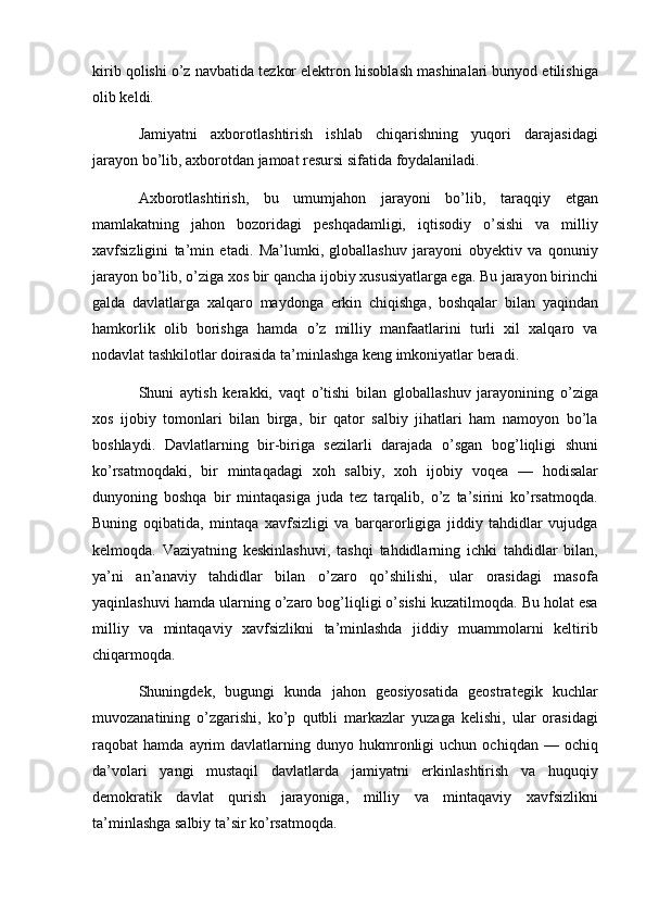 kirib qolishi o’z navbatida tezkor elektron hisoblash mashinalari bunyod etilishiga
olib keldi.
Jamiyatni   axborotlashtirish   ishlab   chiqarishning   yuqori   darajasidagi
jarayon bo’lib, axborotdan jamoat resursi sifatida foydalaniladi.
Axborotlashtirish,   bu   umumjahon   jarayoni   bo’lib,   taraqqiy   etgan
mamlakatning   jahon   bozoridagi   peshqadamligi,   iqtisodiy   o’sishi   va   milliy
xavfsizligini   ta’min   etadi.   Ma’lumki,   globallashuv   jarayoni   obyektiv   va   qonuniy
jarayon bo’lib, o’ziga xos bir qancha ijobiy xususiyatlarga ega. Bu jarayon birinchi
galda   davlatlarga   xalqaro   maydonga   erkin   chiqishga,   boshqalar   bilan   yaqindan
hamkorlik   olib   borishga   hamda   o’z   milliy   manfaatlarini   turli   xil   xalqaro   va
nodavlat tashkilotlar doirasida ta’minlashga keng imkoniyatlar beradi.
Shuni   aytish   kerakki,   vaqt   o’tishi   bilan   globallashuv   jarayonining   o’ziga
xos   ijobiy   tomonlari   bilan   birga,   bir   qator   salbiy   jihatlari   ham   namoyon   bo’la
boshlaydi.   Davlatlarning   bir-biriga   sezilarli   darajada   o’sgan   bog’liqligi   shuni
ko’rsatmoqdaki,   bir   mintaqadagi   xoh   salbiy,   xoh   ijobiy   voqea   —   hodisalar
dunyoning   boshqa   bir   mintaqasiga   juda   tez   tarqalib,   o’z   ta’sirini   ko’rsatmoqda.
Buning   oqibatida,   mintaqa   xavfsizligi   va   barqarorligiga   jiddiy   tahdidlar   vujudga
kelmoqda.   Vaziyatning   keskinlashuvi,   tashqi   tahdidlarning   ichki   tahdidlar   bilan,
ya’ni   an’anaviy   tahdidlar   bilan   o’zaro   qo’shilishi,   ular   orasidagi   masofa
yaqinlashuvi hamda ularning o’zaro bog’liqligi o’sishi kuzatilmoqda. Bu holat esa
milliy   va   mintaqaviy   xavfsizlikni   ta’minlashda   jiddiy   muammolarni   keltirib
chiqarmoqda.
Shuningdek,   bugungi   kunda   jahon   geosiyosatida   geostrategik   kuchlar
muvozanatining   o’zgarishi,   ko’p   qutbli   markazlar   yuzaga   kelishi,   ular   orasidagi
raqobat   hamda   ayrim   davlatlarning  dunyo   hukmronligi   uchun   ochiqdan   —  ochiq
da’volari   yangi   mustaqil   davlatlarda   jamiyatni   erkinlashtirish   va   huquqiy
demokratik   davlat   qurish   jarayoniga,   milliy   va   mintaqaviy   xavfsizlikni
ta’minlashga salbiy ta’sir ko’rsatmoqda.