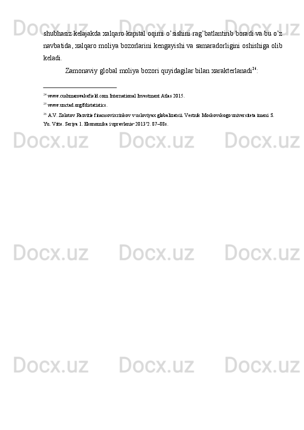 shubhasiz   kelajakda xalqaro kapital oqimi   o’sishini rag’batlantirib boradi va bu   o’z
navbatida,   xalqaro   moliya   bozorlarini kengayishi   va   samaradorligini   oshishiga   olib
keladi.
Zamonaviy   global   moliya   bozori   quyidagilar   bilan   xarakterlanadi 26
:
24
  www.cushmanwakefield.com   International   Investment   Atlas   2015.
25
  www.unctad.org/fdistatistics.
26
  A.V.   Zolotov   Razvitie   finansovix   rinkov   v   usloviyax   globalizatsii.   Vestnik   Moskovskogo   universiteta   imeni   S.  
Yu.   Vitte.   Seriya 1. Ekonomika i   upravlenie•2013’2.   87–88s. 