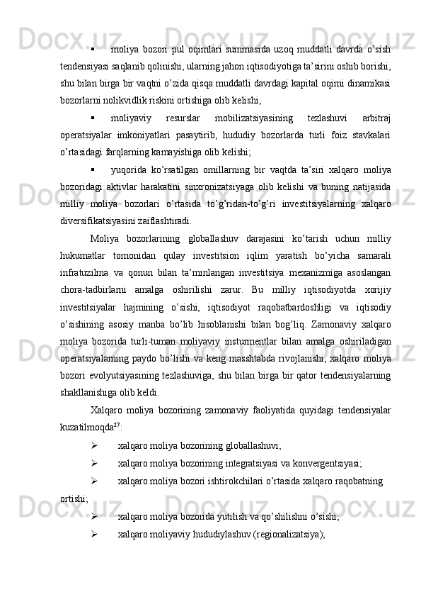  moliya   bozori   pul   oqimlari   summasida   uzoq   muddatli   davrda   o’sish
tendensiyasi   saqlanib qolinishi, ularning jahon iqtisodiyotiga ta’sirini oshib borishi,
shu bilan birga bir   vaqtni o’zida qisqa muddatli davrdagi kapital oqimi dinamikasi
bozorlarni nolikvidlik   riskini ortishiga   olib   kelishi;
 moliyaviy   resurslar   mobilizatsiyasining   tezlashuvi   arbitraj
operatsiyalar   imkoniyatlari   pasaytirib,   hududiy   bozorlarda   turli   foiz   stavkalari
o’rtasidagi farqlarning   kamayishiga   olib   kelishi;
 yuqorida   ko’rsatilgan   omillarning   bir   vaqtda   ta’siri   xalqaro   moliya
bozoridagi   aktivlar   harakatini   sinxronizatsiyaga   olib   kelishi   va   buning   natijasida
milliy   moliya   bozorlari   o’rtasida   to’g’ridan-to’g’ri   investitsiyalarning   xalqaro
diversifikatsiyasini   zaiflashtiradi.
Moliya   bozorlarining   globallashuv   darajasini   ko’tarish   uchun   milliy
hukumatlar   tomonidan   qulay   investitsion   iqlim   yaratish   bo’yicha   samarali
infratuzilma   va   qonun   bilan   ta’minlangan   investitsiya   mexanizmiga   asoslangan
chora-tadbirlarni   amalga   oshirilishi   zarur.   Bu   milliy   iqtisodiyotda   xorijiy
investitsiyalar   hajmining   o’sishi,   iqtisodiyot   raqobatbardoshligi   va   iqtisodiy
o’sishining   asosiy   manba   bo’lib   hisoblanishi   bilan   bog’liq.   Zamonaviy   xalqaro
moliya   bozorida   turli-tuman   moliyaviy   insturmentlar   bilan   amalga   oshiriladigan
operatsiyalarning paydo bo’lishi  va keng masshtabda  rivojlanishi, xalqaro   moliya
bozori   evolyutsiyasining  tezlashuviga,   shu  bilan birga bir  qator   tendensiyalarning
shakllanishiga   olib   keldi.
Xalqaro   moliya   bozorining   zamonaviy   faoliyatida   quyidagi   tendensiyalar
kuzatilmoqda 27
:
 xalqaro   moliya   bozorining   globallashuvi;
 xalqaro   moliya   bozorining   integratsiyasi   va   konvergentsiyasi;
 xalqaro   moliya   bozori   ishtirokchilari o’rtasida   xalqaro   raqobatning  
ortishi;
 xalqaro   moliya   bozorida   yutilish   va   qo’shilishni   o’sishi;
 xalqaro   moliyaviy   hududiylashuv   (regionalizatsiya); 