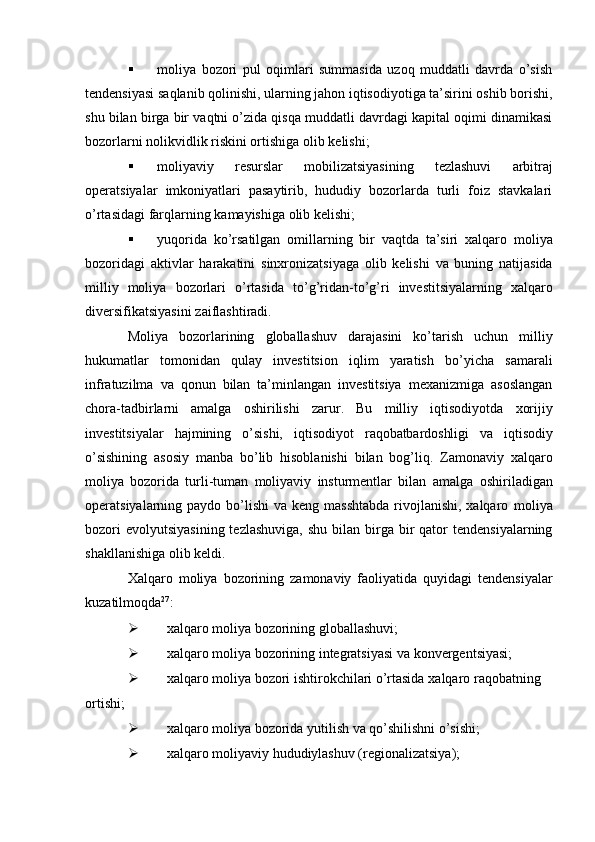  moliya   bozori   pul   oqimlari   summasida   uzoq   muddatli   davrda   o’sish
tendensiyasi   saqlanib qolinishi, ularning jahon iqtisodiyotiga ta’sirini oshib borishi,
shu bilan birga bir   vaqtni o’zida qisqa muddatli davrdagi kapital oqimi dinamikasi
bozorlarni nolikvidlik   riskini ortishiga   olib   kelishi;
 moliyaviy   resurslar   mobilizatsiyasining   tezlashuvi   arbitraj
operatsiyalar   imkoniyatlari   pasaytirib,   hududiy   bozorlarda   turli   foiz   stavkalari
o’rtasidagi farqlarning   kamayishiga   olib   kelishi;
 yuqorida   ko’rsatilgan   omillarning   bir   vaqtda   ta’siri   xalqaro   moliya
bozoridagi   aktivlar   harakatini   sinxronizatsiyaga   olib   kelishi   va   buning   natijasida
milliy   moliya   bozorlari   o’rtasida   to’g’ridan-to’g’ri   investitsiyalarning   xalqaro
diversifikatsiyasini   zaiflashtiradi.
Moliya   bozorlarining   globallashuv   darajasini   ko’tarish   uchun   milliy
hukumatlar   tomonidan   qulay   investitsion   iqlim   yaratish   bo’yicha   samarali
infratuzilma   va   qonun   bilan   ta’minlangan   investitsiya   mexanizmiga   asoslangan
chora-tadbirlarni   amalga   oshirilishi   zarur.   Bu   milliy   iqtisodiyotda   xorijiy
investitsiyalar   hajmining   o’sishi,   iqtisodiyot   raqobatbardoshligi   va   iqtisodiy
o’sishining   asosiy   manba   bo’lib   hisoblanishi   bilan   bog’liq.   Zamonaviy   xalqaro
moliya   bozorida   turli-tuman   moliyaviy   insturmentlar   bilan   amalga   oshiriladigan
operatsiyalarning paydo bo’lishi  va keng masshtabda  rivojlanishi, xalqaro   moliya
bozori   evolyutsiyasining  tezlashuviga,   shu  bilan birga bir  qator   tendensiyalarning
shakllanishiga   olib   keldi.
Xalqaro   moliya   bozorining   zamonaviy   faoliyatida   quyidagi   tendensiyalar
kuzatilmoqda 27
:
 xalqaro   moliya   bozorining   globallashuvi;
 xalqaro   moliya   bozorining   integratsiyasi   va   konvergentsiyasi;
 xalqaro   moliya   bozori   ishtirokchilari o’rtasida   xalqaro   raqobatning  
ortishi;
 xalqaro   moliya   bozorida   yutilish   va   qo’shilishni   o’sishi;
 xalqaro   moliyaviy   hududiylashuv   (regionalizatsiya);
