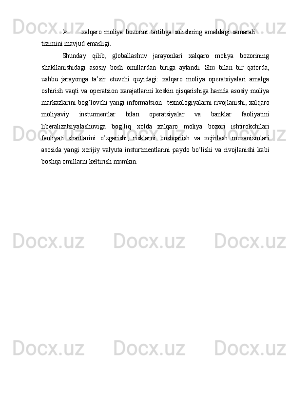  xalqaro   moliya   bozorini   tartibga   solishning   amaldagi   samarali  
tizimini   mavjud emasligi.
Shunday   qilib,   globallashuv   jarayonlari   xalqaro   moliya   bozorining
shakllanishidagi   asosiy   bosh   omillardan   biriga   aylandi.   Shu   bilan   bir   qatorda,
ushbu   jarayonga   ta’sir   etuvchi   quyidagi:   xalqaro   moliya   operatsiyalari   amalga
oshirish vaqti va operatsion xarajatlarini   keskin qisqarishiga hamda asosiy moliya
markazlarini bog’lovchi yangi informatsion–   texnologiyalarni   rivojlanishi,   xalqaro
moliyaviy   insturmentlar   bilan   operatsiyalar   va   banklar   faoliyatini
liberalizatsiyalashuviga   bog’liq   xolda   xalqaro   moliya   bozori   ishtirokchilari
faoliyati   shartlarini   o’zgarishi,   risklarni   boshqarish   va   xejirlash   mexanizmlari
asosida   yangi   xorijiy   valyuta   insturtmentlarini   paydo   bo’lishi   va   rivojlanishi   kabi
boshqa   omillarni   keltirish   mumkin. 