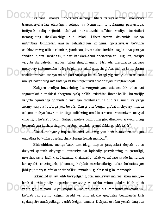 Xalqaro   moliya   operatsiyalarining   liberalizatsiyalashuvi   moliyaviy
transaktsiyalardan   olinadigan   soliqlar   va   komission   to’lovlarning   pasayishiga,
imtiyozli   soliq   rejimida   faoliyat   ko’rsatuvchi   offshor   moliya   institutlari
tarmog’ining   shakllanishiga   olib   keladi.   Liberalizatsiya   davomida   moliya
institutlari   tomonidan   amalga   oshiriladigan   ko’pgina   operatsiyalar   bo’yicha
cheklovlarning olib tashlanishi, jumladan, investitsion   banklar,   sug’urta   va   pensiya
fondlari   tijorat   kreditlash,   tijorat   banklari–fond   operatsiyalari,   sug’urta,   xorijiy
valyuta   derivativlari   savdosi   bilan   shug’ullanishi.   Natijada,   mijozlarga   xalqaro
moliyaviy   insturmentlar   to’liq   to’plamini   taklif   qiluvchi   global   moliya   tarmoqlarini
shakllantiruvchi moliya xoldinglari vujudga keldi. Oxirgi yigirma yillikda   xalqaro
moliya   bozorining   integratsiya   va   konvergentsiya   tendensiyasi   rivojlanmoqda.
Xalqaro   moliya   bozorining   konvergentsiyasi   asta - sekinlik   bilan   uni
segmentlari   o’rtasidagi   chegarani   yo’q   bo’lib   ketishidan   iborat   bo’lib,   bu   xorijiy
valyuta   oqimlariga   qonunda   o’rnatilgan   cheklovlarning   olib   tashlanishi   va   yangi
xorijiy   valyuta   hisobiga   yuz   beradi.   Oxirgi   yuz   bergan   global   moliyaviy   inqiroz
xalqaro   moliya   bozorini   tartibga   solishning   amalda   samarali   mexanizmi   mavjud
emasligini   ko’rsatib   berdi.   Xalqaro   moliya   bozorining globallashuvi jarayoni uning
beqarorligini kuchayishiga va tartibga solishda   qiyinchiliklarga   olib   keldi 28
.
Global   moliyaviy   inqiroz   holatini   va   uning   yuz   berishi   mumkin   bo’lgan
oqibatlari   bo’yicha   quyidagicha   xulosaga   kelish   mumkin 29
:
Birinchidan,   moliya-bank   tizimidagi   inqiroz   jarayonlari   deyarli   butun
dunyoni   qamrab   olayotgani,   retsessiya   va   iqtisodiy   pasayishning   muqarrarligi,
investitsiyaviy   faollik   ko’lamining   cheklanishi,   talab   va   xalqaro   savdo   hajmining
kamayishi,   shuningdek,   jahonning   ko’plab   mamlakatlariga   ta’sir   ko’rsatadigan
jiddiy   ijtimoiy   talafotlar   sodir   bo’lishi mumkinligi   o’z tasdig’ini topmoqda.
Ikkinchidan,   avj   olib   borayotgan   global   moliyaviy   inqiroz   jahon   moliya–
bank   tizimida   jiddiy   nuqsonlar   mavjudligi   va   ushbu   tizimni   tubdan   isloh   qilish
zarurligini   ko’rsatdi.   Ayni   vaqtda   bu   inqiroz   asosan   o’z   korporativ   manfaatlarini
ko’zlab   ish   yuritib   kelgan,   kredit   va   qimmatbaho   qog’ozlar   bozorlarida   turli
spekulyativ   amaliyotlarga   berilib   ketgan   banklar   faoliyati   ustidan  yetarli   darajada