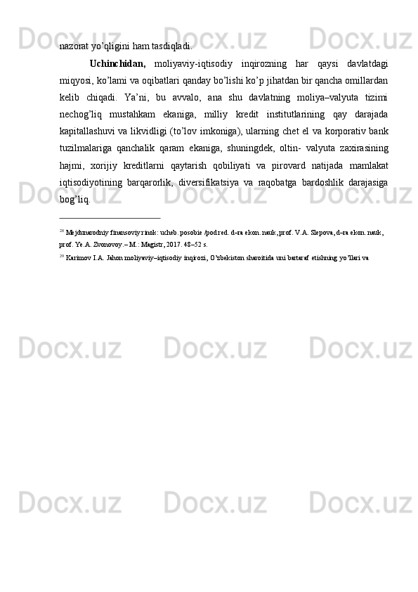 nazorat yo’qligini   ham   tasdiqladi.
Uchinchidan,   moliyaviy-iqtisodiy   inqirozning   har   qaysi   davlatdagi
miqyosi,   ko’lami   va oqibatlari qanday bo’lishi ko’p jihatdan bir qancha omillardan
kelib   chiqadi.   Ya’ni,   bu   avvalo,   ana   shu   davlatning   moliya–valyuta   tizimi
nechog’liq   mustahkam   ekaniga,   milliy   kredit   institutlarining   qay   darajada
kapitallashuvi va likvidligi (to’lov imkoniga), ularning   chet el va korporativ bank
tuzilmalariga   qanchalik   qaram   ekaniga,   shuningdek,   oltin-   valyuta   zaxirasining
hajmi,   xorijiy   kreditlarni   qaytarish   qobiliyati   va   pirovard   natijada   mamlakat
iqtisodiyotining   barqarorlik,   diversifikatsiya   va   raqobatga   bardoshlik   darajasiga
bog’liq.
28
 Mejdunarodniy finansoviy rinok: ucheb. posobie /pod red. d–ra ekon. nauk, prof. V.A. Slepova, d–ra ekon. nauk,  
prof.   Ye.A. Zvonovoy.–   M.:   Magistr, 2017. 48–52   s.
29
  Karimov   I.A.   Jahon   moliyaviy–iqtisodiy   inqirozi,   O’zbekiston   sharoitida   uni   bartaraf   etishning   yo’llari   va   