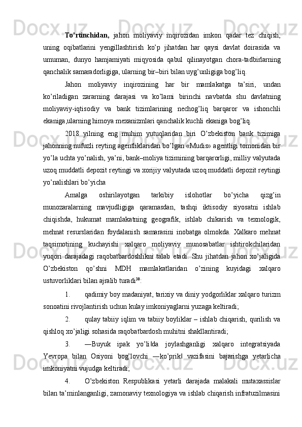 To’rtinchidan,   jahon   moliyaviy   inqirozidan   imkon   qadar   tez   chiqish,
uning   oqibatlarini   yengillashtirish   ko’p   jihatdan   har   qaysi   davlat   doirasida   va
umuman,   dunyo   hamjamiyati   miqyosida   qabul   qilinayotgan   chora-tadbirlarning
qanchalik   samaradorligiga,   ularning   bir–biri   bilan uyg’unligiga bog’liq.
Jahon   moliyaviy   inqirozining   har   bir   mamlakatga   ta’siri,   undan
ko’riladigan   zararning   darajasi   va   ko’lami   birinchi   navbatda   shu   davlatning
moliyaviy-iqtisodiy   va   bank   tizimlarining   nechog’liq   barqaror   va   ishonchli
ekaniga,ularning himoya mexanizmlari   qanchalik   kuchli   ekaniga   bog’liq.
2018   yilning   eng   muhim   yutuqlaridan   biri   O’zbekiston   bank   tizimiga
jahonning   nufuzli   reyting   agentliklaridan   bo’lgan   «Mudis»   agentligi   tomonidan   bir
yo’la   uchta   yo’nalish, ya’ni, bank–moliya tizimining barqarorligi, milliy valyutada
uzoq muddatli   depozit   reytingi   va   xorijiy   valyutada   uzoq   muddatli   depozit   reytingi
yo’nalishlari   bo’yicha
Amalga   oshirilayotgan   tarkibiy   islohotlar   bo’yicha   qizg’in
munozaralarning   mavjudligiga   qaramasdan,   tashqi   iktisodiy   siyosatni   ishlab
chiqishda,   hukumat   mamlakatning   geografik,   ishlab   chikarish   va   texnologik,
mehnat   resurslaridan   foydalanish   samarasini   inobatga   olmokda.   Xalkaro   mehnat
taqsimotining   kuchayishi   xalqaro   moliyaviy   munosabatlar   ishtirokchilaridan
yuqori   darajadagi   raqobatbardoshlikni   talab   etadi.   Shu   jihatdan   jahon   xo’jaligida
O’zbekiston   qo’shni   MDH   mamlakatlaridan   o’zining   kuyidagi   xalqaro
ustuvorliklari bilan   ajralib turadi 30
:
1. qadimiy   boy   madaniyat,   tarixiy   va   diniy   yodgorliklar   xalqaro   turizm
sonoatini   rivojlantirish   uchun   kulay   imkoniyaglarni   yuzaga   keltiradi;
2. qulay tabiiy iqlim va tabiiy boyliklar – ishlab chiqarish, qurilish va
qishloq   xo’jaligi sohasida   raqobatbardosh muhitni   shakllantiradi;
3. ―Buyuk   ipak   yo’li da   joylashganligi   xalqaro   integratsiyada‖
Yevropa   bilan   Osiyoni   bog’lovchi   ―ko’prik	
‖   vazifasini   bajarishga   yetarlicha
imkoniyatni   vujudga   keltiradi;
4. O’zbekiston   Respublikasi   yetarli   darajada   malakali   mutaxassislar
bilan   ta’minlanganligi, zamonaviy texnologiya va ishlab chiqarish infratuzilmasini 