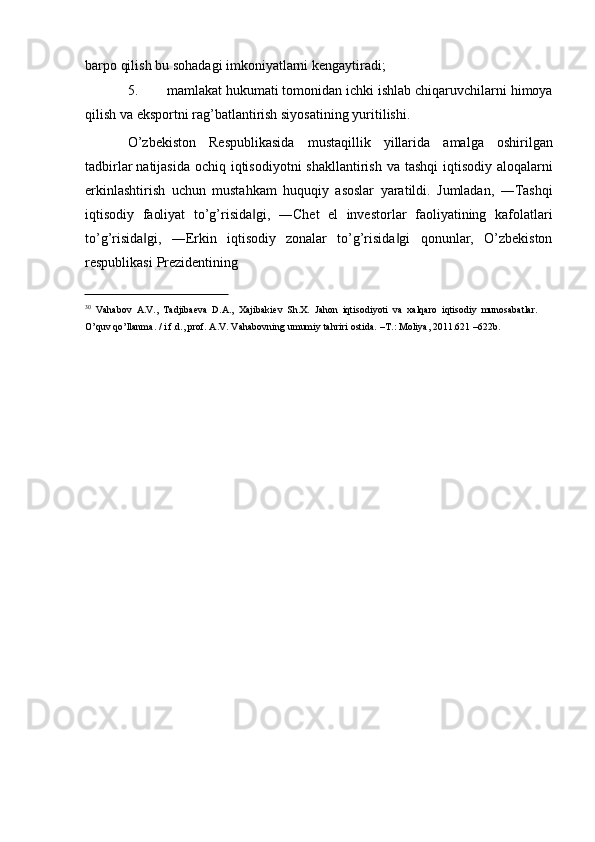 barpo qilish   bu   sohadagi   imkoniyatlarni   kengaytiradi;
5. mamlakat   hukumati   tomonidan   ichki   ishlab   chiqaruvchilarni   himoya
qilish   va   eksportni rag’batlantirish siyosatining   yuritilishi.
O’zbekiston   Respublikasida   mustaqillik   yillarida   amalga   oshirilgan
tadbirlar   natijasida   ochiq   iqtisodiyotni   shakllantirish   va   tashqi   iqtisodiy   aloqalarni
erkinlashtirish   uchun   mustahkam   huquqiy   asoslar   yaratildi.   Jumladan,   ―Tashqi
iqtisodiy   faoliyat   to’g’risida gi,‖   ―Chet   el   investorlar   faoliyatining   kafolatlari
to’g’risida gi,	
‖   ―Erkin   iqtisodiy   zonalar   to’g’risida gi	‖   qonunlar,   O’zbekiston
respublikasi   Prezidentining
30
  Vahabov   A.V.,   Tadjibaeva   D.A.,   Xajibakiev   Sh.X.   Jahon   iqtisodiyoti   va   xalqaro   iqtisodiy   munosabatlar.  
O’quv   qo’llanma. /   i.f.d., prof.   A.V.   Vahabovning   umumiy   tahriri   ostida.   –T.:   Moliya, 2011.621   –622b. 