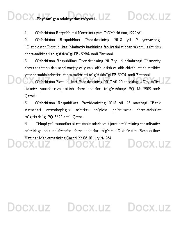 Foydanilgan   adabiyotlar   ro’yxati
1. O’zbekiston Respublikasi Konstitutsiyasi.T:O’zbekiston,1992 yil.
2. O’zbekiston   Respublikasi   Prezidentining   2018   yil   9   yanvardagi
“O’zbekiston Respublikasi Markaziy bankining faoliyatini tubdan takomillashtirish
chora-tadbirlari to’g’risida”gi PF- 5296-sonli Farmoni
3. O’zbekiston   Respublikasi   Prezidentining   2017   yil   6   dekabrdagi   “Jismoniy
shaxslar tomonidan naqd xorijiy valyutani olib kirish va olib chiqib ketish tartibini
yanada soddalashtirish chora-tadbirlari to’g’risida ”gi PF-5276-sonli Farmoni
4. O’zbekiston Respublikasi Prezidentining 2017 yil 20 apreldagi «Oliy ta’lim
tizimini   yanada   rivojlantiish   chora-tadbirlari   to’g’risida»gi   PQ   №   2909-sonli
Qarori.
5. O’zbekiston   Respublikasi   Prezidentining   2018   yil   23   martdagi   “Bank
xizmatlari   ommabopligini   oshirish   bo’yicha   qo’shimcha   chora-tadbirlar
to’g’risida ”gi PQ-3620-sonli Qaror
6.  “Naqd pul muomilasini mustahkamlash va tijorat banklarining masuliyatini
oshirishga   doir   qo’shimcha   chora   tadbirlar   to’g’risi   “O’zbekiston   Respublikasi
Vazirlar Mahkamasining Qarori 22.06.2011.y № 264 