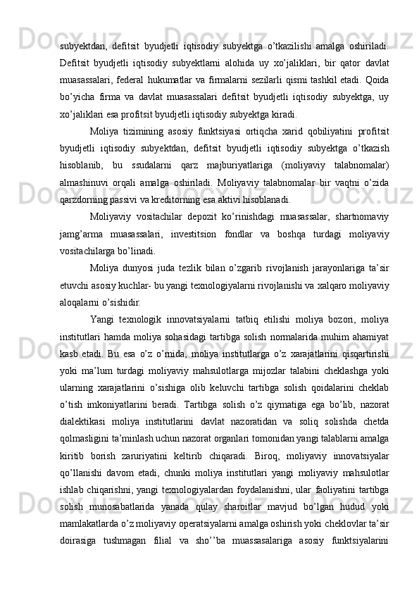 subyektdan,   defitsit   byudjetli   iqtisodiy   subyektga   o’tkazilishi   amalga   oshiriladi.
Defitsit   byudjetli   iqtisodiy   subyektlarni   alohida   uy   xo’jaliklari,   bir   qator   davlat
muasassalari,   federal   hukumatlar   va firmalarni   sezilarli   qismi   tashkil   etadi.   Qoida
bo’yicha   firma   va   davlat   muasassalari   defitsit   byudjetli   iqtisodiy   subyektga,   uy
xo’jaliklari esa profitsit byudjetli iqtisodiy subyektga   kiradi.
Moliya   tizimining   asosiy   funktsiyasi   ortiqcha   xarid   qobiliyatini   profitsit
byudjetli   iqtisodiy   subyektdan,   defitsit   byudjetli   iqtisodiy   subyektga   o’tkazish
hisoblanib,   bu   ssudalarni   qarz   majburiyatlariga   (moliyaviy   talabnomalar)
almashinuvi   orqali   amalga   oshiriladi.   Moliyaviy   talabnomalar   bir   vaqtni   o’zida
qarzdorning passivi va kreditorning   esa   aktivi   hisoblanadi.
Moliyaviy   vositachilar   depozit   ko’rinishdagi   muasassalar,   shartnomaviy
jamg’arma   muasassalari,   investitsion   fondlar   va   boshqa   turdagi   moliyaviy
vositachilarga   bo’linadi.
Moliya   dunyosi   juda   tezlik   bilan   o’zgarib   rivojlanish   jarayonlariga   ta’sir
etuvchi   asosiy kuchlar- bu yangi texnologiyalarni rivojlanishi va   xalqaro moliyaviy
aloqalarni   o’sishidir.
Yangi   texnologik   innovatsiyalarni   tatbiq   etilishi   moliya   bozori,   moliya
institutlari   hamda   moliya   sohasidagi   tartibga   solish   normalarida   muhim   ahamiyat
kasb   etadi.   Bu   esa   o’z   o’rnida,   moliya   institutlarga   o’z   xarajatlarini   qisqartirishi
yoki   ma’lum   turdagi   moliyaviy   mahsulotlarga   mijozlar   talabini   cheklashga   yoki
ularning   xarajatlarini   o’sishiga   olib   keluvchi   tartibga   solish   qoidalarini   cheklab
o’tish   imkoniyatlarini   beradi.   Tartibga   solish   o’z   qiymatiga   ega   bo’lib,   nazorat
dialektikasi   moliya   institutlarini   davlat   nazoratidan   va   soliq   solishda   chetda
qolmasligini ta’minlash uchun nazorat organlari   tomonidan yangi talablarni amalga
kiritib   borish   zaruriyatini   keltirib   chiqaradi.   Biroq,   moliyaviy   innovatsiyalar
qo’llanishi   davom   etadi,   chunki   moliya   institutlari   yangi   moliyaviy   mahsulotlar
ishlab chiqarishni, yangi  texnologiyalardan foydalanishni,  ular   faoliyatini  tartibga
solish   munosabatlarida   yanada   qulay   sharoitlar   mavjud   bo’lgan   hudud   yoki
mamlakatlarda   o’z moliyaviy operatsiyalarni amalga oshirish yoki   cheklovlar ta’sir
doirasiga   tushmagan   filial   va   sho’’ba   muassasalariga   asosiy   funktsiyalarini
