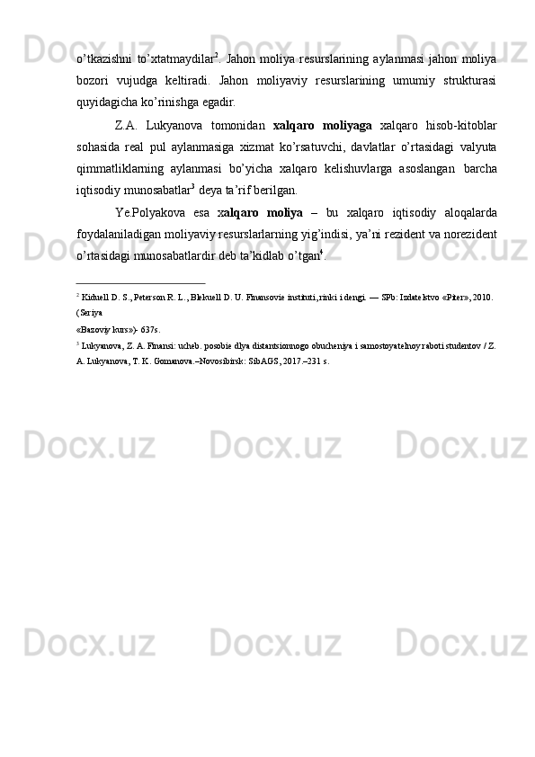 o’tkazishni   to’xtatmaydilar 2
.   Jahon   moliya   resurslarining   aylanmasi   jahon   moliya
bozori   vujudga   keltiradi.   Jahon   moliyaviy   resurslarining   umumiy   strukturasi
quyidagicha   ko’rinishga   egadir.
Z.A.   Lukyanova   tomonidan   xalqaro   moliyaga   xalqaro   hisob-kitoblar
sohasida   real   pul   aylanmasiga   xizmat   ko’rsatuvchi,   davlatlar   o’rtasidagi   valyuta
qimmatliklarning   aylanmasi   bo’yicha   xalqaro   kelishuvlarga   asoslangan   barcha
iqtisodiy   munosabatlar 3
  deya   ta’rif   berilgan.
Ye.Polyakova   esa   x alqaro   moliya   –   bu   xalqaro   iqtisodiy   aloqalarda
foydalaniladigan   moliyaviy   resurslarlarning   yig’indisi,   ya’ni   rezident   va   norezident
o’rtasidagi   munosabatlardir   deb   ta’kidlab   o’tgan 4
.
2
  Kiduell   D.   S.,   Peterson   R.   L.,   Blekuell   D.   U.   Finansovie   instituti,   rinki   i   dengi.   —   SPb:   Izdatelstvo   «Piter»,   2010.
(Seriya
«Bazoviy   kurs»)-   637s.
3
  Lukyanova,   Z.   A.   Finansi:   ucheb.   posobie   dlya   distantsionnogo   obucheniya   i   samostoyatelnoy   raboti   studentov   /   Z.
A.   Lukyanova, T. K. Gomanova.–Novosibirsk:   SibAGS, 2017.–231   s.
