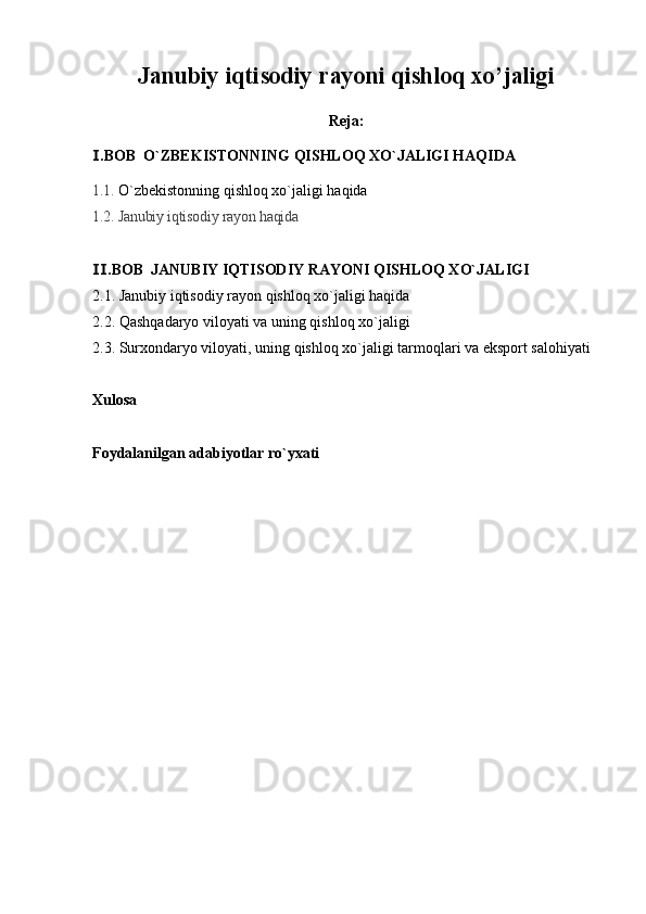 Janubiy iqtisodiy rayoni qishloq xo’jaligi
Reja:
.BOB  O`ZBEKISTONNING Ⅰ QISHLOQ XO`JALIGI HAQIDA
1.1.  O`zbekistonning  qishloq xo`jaligi haqida
1.2. Janubiy iqtisodiy rayon haqida
.BOB  
Ⅱ JANUBIY IQTISODIY RAYONI QISHLOQ XO`JALIGI
2.1.  Janubiy iqtisodiy rayon qishloq xo`jaligi haqida
2.2.  Qashqadaryo viloyati va uning qishloq xo`jaligi
2.3.  Surxondaryo viloyati, uning qishloq xo`jaligi tarmoqlari va eksport salohiyati
Xulosa
Foydalanilgan adabiyotlar ro`yxati 