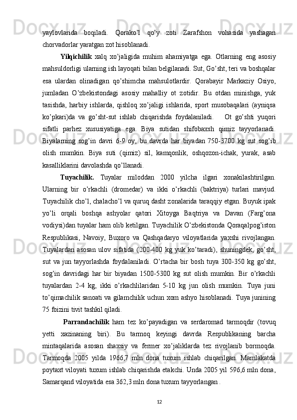 yaylovlarida   boqiladi.   Qorako’l   qo’y   zoti   Zarafshon   vohasida   yashagan
chorvadorlar yaratgan zot hisoblanadi.
Yilqichilik   xalq   xo’jaligida   muhim   ahamiyatga   ega.   Otlarning   eng   asosiy
mahsuldorligi ularning ish layoqati bilan belgilanadi. Sut, Go’sht, teri va boshqalar
esa   ulardan   olinadigan   qo’shimcha   mahsulotlardir.   Qorabayir   Markaziy   Osiyo,
jumladan   O’zbekistondagi   asosiy   mahalliy   ot   zotidir.   Bu   otdan   minishga,   yuk
tasishda,   harbiy   ishlarda,   qishloq   xo’jaligi   ishlarida,   sport   musobaqalari   (ayniqsa
ko’pkari)da   va   go’sht-sut   ishlab   chiqarishda   foydalaniladi.       Ot   go’shti   yuqori
sifatli   parhez   xususiyatiga   ega.   Biya   sutidan   shifobaxsh   qimiz   tayyorlanadi.
Biyalarning   sog’in   davri   6-9   oy,   bu   davrda   har   biyadan   750-3700   kg   sut   sog’ib
olish   mumkin.   Biya   suti   (qimiz)   sil,   kamqonlik,   oshqozon-ichak,   yurak,   asab
kasalliklarini davolashda qo’llanadi. 
Tuyachilik.   Tuyalar   miloddan   2000   yilcha   ilgari   xonakilashtirilgan.
Ularning   bir   o’rkachli   (dromedar)   va   ikki   o’rkachli   (baktriya)   turlari   mavjud.
Tuyachilik cho’l, chalacho’l va quruq dasht zonalarida taraqqiy etgan. Buyuk ipak
yo’li   orqali   boshqa   ashyolar   qatori   Xitoyga   Baqtriya   va   Davan   (Farg’ona
vodiysi)dan tuyalar ham olib ketilgan. Tuyachilik O’zbekistonda Qoraqalpog’iston
Respublikasi,   Navoiy,   Buxoro   va   Qashqadaryo   viloyatlarida   yaxshi   rivojlangan.
Tuyalardan   asosan   ulov   sifatida   (200-400   kg   yuk   ko’taradi),   shuningdek,   go’sht,
sut   va   jun   tayyorlashda   foydalaniladi.   O’rtacha   bir   bosh   tuya   300-350   kg   g o’sht,
sog’in   davridagi   har   bir   biyadan   1500-5300   kg   sut   olish   mumkin.   Bir   o’rkachli
tuyalardan   2-4   kg,   ikki   o’rkachlilaridan   5-10   kg   jun   olish   mumkin.   Tuya   juni
to’qimachilik sanoati va gilamchilik uchun xom ashyo hisoblanadi. Tuya junining
75 foizini tivit tashkil qiladi.
  Parrandachilik   ham   tez   ko’payadigan   va   serdaromad   tarmoqdir   (tovuq
yetti   xazinaning   biri).   Bu   tarmoq   keyingi   davrda   Respublikaning   barcha
mintaqalarida   asosan   shaxsiy   va   fermer   xo’jaliklarda   tez   rivojlanib   bormoqda.
Tarmoqda   2005   yilda   1966,7   mln   dona   tuxum   ishlab   chiqarilgan.   Mamlakatda
poytaxt viloyati tuxum ishlab chiqarishda etakchi. Unda 2005 yil 596,6 mln dona,
Samarqand viloyatida esa 362,3 mln dona tuxum tayyorlangan .
12