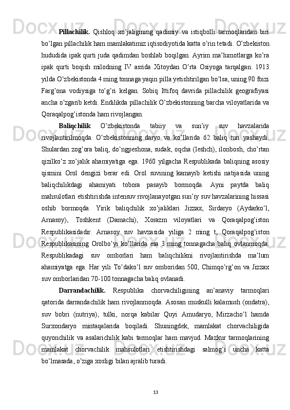 Pillachilik.   Qishloq   xo’jaligining   qadimiy   va   istiqbolli   tarmoqlaridan   biri
bo’lgan pillachilik ham mamlakatimiz iqtisodiyotida katta o’rin tetadi.   O’zbekiston
hududida ipak qurti juda qadimdan boshlab boqilgan. Ayrim ma’lumotlarga ko’ra
ipak   qurti   boqish   milodning   IV   asrida   Xitoydan   O’rta   Osiyoga   tarqalgan.   1913
yilda O’zbekistonda 4 ming tonnaga yaqin pilla yetishtirilgan bo’lsa, uning 90 foizi
Farg’ona   vodiysiga   to’g’ri   kelgan.   Sobiq   Ittifoq   davrida   pillachilik   geografiyasi
ancha o’zgarib ketdi. Endilikda pillachilik O’zbekistonning barcha viloyatlarida va
Qoraqalpog’istonda ham rivojlangan.
Baliqchilik   O’zbekistonda   tabiiy   va   sun’iy   suv   havzalarida
rivojlantirilmoqda.   O’zbekistonning   daryo   va   ko’llarida   62   baliq   turi   yashaydi.
Shulardan zog’ora baliq, do’ngpeshona, sudak, oqcha (leshch), ilonbosh, cho’rtan
qizilko’z   xo’jalik   ahamiyatiga   ega.   1960   yilgacha   Respublikada   baliqning   asosiy
qismini   Orol   dengizi   berar   edi.   Orol   suvining   kamayib   ketishi   natijasida   uning
baliqchilikdagi   ahamiyati   tobora   pasayib   bormoqda.   Ayni   paytda   baliq
mahsulotlari etishtirishda intensuv rivojlanayotgan sun’iy suv havzalarining hissasi
oshib   bormoqda.   Yirik   baliqchilik   xo’jaliklari   Jizzax,   Sirdaryo   (Aydarko’l,
Arnasoy),   Toshkent   (Damachi),   Xorazm   viloyatlari   va   Qoraqalpog’iston
Respublikasidadir.   Arnasoy   suv   havzasida   yiliga   2   ming   t,   Qoraqalpog’iston
Respublikasining   Orolbo’yi   ko’llarida   esa   3   ming   tonnagacha   baliq   ovlanmoqda.
Respublikadagi   suv   omborlari   ham   baliqchilikni   rivojlantirishda   ma’lum
ahamiyatga   ega.   Har   yili   To’dako’l   suv   omboridan   500,   Chimqo’rg’on   va   Jizzax
suv omborlaridan 70-100 tonnagacha baliq ovlanadi.
Darrandachilik.   Respublika   chorvachiligining   an’anaviy   tarmoqlari
qatorida darrandachilik ham rivojlanmoqda. Asosan muskulli kalamush (ondatra),
suv   bobri   (nutriya),   tulki,   norqa   kabilar   Quyi   Amudaryo,   Mirzacho’l   hamda
Surxondaryo   mintaqalarida   boqiladi.   Shuningdek,   mamlakat   chorvachiligida
quyonchilik   va   asalarichilik   kabi   tarmoqlar   ham   mavjud.   Mazkur   tarmoqlarining
mamlakat   chorvachilik   mahsulotlari   etishtirishdagi   salmog’i   uncha   katta
bo’lmasada, o’ziga xosligi bilan ajralib turadi.
13