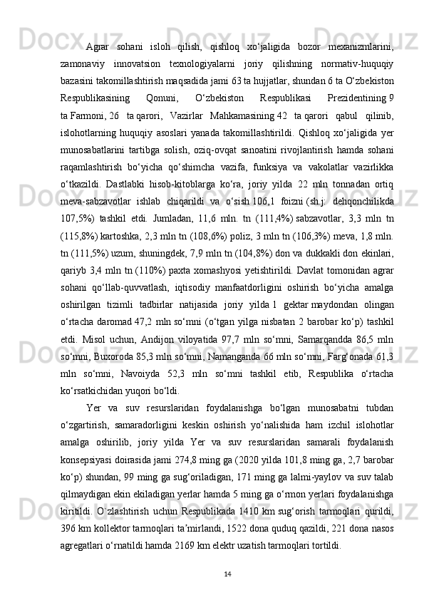 Agrar   sohani   isloh   qilish,   qishloq   xo‘jaligida   bozor   mexanizmlarini,
zamonaviy   innovatsion   texnologiyalarni   joriy   qilishning   normativ-huquqiy
bazasini takomillashtirish maqsadida jami   63 ta   hujjatlar, shundan   6 ta   O‘zbekiston
Respublikasining   Qonuni,   O‘zbekiston   Respublikasi   Prezidentining   9
ta   Farmoni,   26   ta   qarori,   Vazirlar   Mahkamasining   42   ta   qarori   qabul   qilinib,
islohotlarning   huquqiy   asoslari   yanada   takomillashtirildi.   Qishloq   xo‘jaligida   yer
munosabatlarini   tartibga   solish,   oziq-ovqat   sanoatini   rivojlantirish   hamda   sohani
raqamlashtirish   bo‘yicha   qo‘shimcha   vazifa,   funksiya   va   vakolatlar   vazirlikka
o‘tkazildi.   Dastlabki   hisob-kitoblarga   ko‘ra,   joriy   yilda   22   mln   tonnadan   ortiq
meva-sabzavotlar   ishlab   chiqarildi   va   o‘sish   106,1   foizni   (sh.j:   dehqonchilikda
107,5%)   tashkil   etdi.   Jumladan,   11,6   mln.   tn   (111,4%)   sabzavotlar,   3,3   mln   tn
(115,8%)   kartoshka, 2,3 mln tn (108,6%)   poliz, 3 mln tn (106,3%)   meva, 1,8 mln.
tn (111,5%)   uzum, shuningdek, 7,9 mln tn (104,8%)   don va dukkakli   don ekinlari,
qariyb 3,4 mln tn (110%) paxta xomashyosi  yetishtirildi. Davlat  tomonidan agrar
sohani   qo‘llab-quvvatlash,   iqtisodiy   manfaatdorligini   oshirish   bo‘yicha   amalga
oshirilgan   tizimli   tadbirlar   natijasida   joriy   yilda   1   gektar   maydondan   olingan
o‘rtacha   daromad   47,2   mln   so‘mni   (o‘tgan   yilga   nisbatan   2   barobar   ko‘p)   tashkil
etdi.   Misol   uchun,   Andijon   viloyatida   97,7   mln   so‘mni,   Samarqandda   86,5   mln
so‘mni, Buxoroda 85,3 mln so‘mni, Namanganda 66 mln so‘mni, Farg‘onada 61,3
mln   so‘mni,   Navoiyda   52,3   mln   so‘mni   tashkil   etib,   Respublika   o‘rtacha
ko‘rsatkichidan yuqori bo‘ldi.
Yer   va   suv   resurslaridan   foydalanishga   bo‘lgan   munosabatni   tubdan
o‘zgartirish,   samaradorligini   keskin   oshirish   yo‘nalishida   ham   izchil   islohotlar
amalga   oshirilib,   joriy   yilda   Yer   va   suv   resurslaridan   samarali   foydalanish
konsepsiyasi doirasida jami 274,8 ming ga (2020 yilda 101,8 ming ga, 2,7 barobar
ko‘p) shundan, 99 ming ga sug‘oriladigan, 171 ming ga lalmi-yaylov va suv talab
qilmaydigan ekin ekiladigan yerlar hamda 5 ming ga o‘rmon yerlari foydalanishga
kiritildi.   O`zlashtirish   uchun   Respublikada   1410   km   sug‘orish   tarmoqlari   qurildi,
396 km kollektor tarmoqlari ta mirlandi,ʼ   1522 dona   quduq qazildi, 221 dona nasos
agregatlari o‘rnatildi hamda   2169 km   elektr uzatish tarmoqlari tortildi.
14