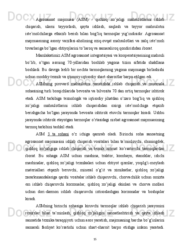 Agrosanoat   majmuasi   (ASM)   -   qishloq   xo’jaligi   mahsulotlarini   ishlab
chiqarish,   ularni   tayyorlash,   qayta   ishlash,   saqlash   va   tayyor   mahsulotni
iste’molchilarga   et k azib   berish   bilan   bog’liq   tarmoqlar   yig’indisidir.   Agrosanoat
majmuasining   asosiy   vazifasi-aholining   oziq-ovqat   mahsulotlari   va   xalq   iste’moli
tovarlariga bo’lgan ehtiyojlarini to’laroq va samaraliroq qondirishdan iborat.
Mamlakatimiz ASM agrosanoat integratsiyasi va kooperatsiyasining mahsuli
bo’lib,   o’tgan   asrning   70-yillaridan   boshlab   yagona   tizim   sifatida   shakllana
boshladi.   Bu   davrga   kelib   bir   nechta   tarmoqlarning   yagona   majmuaga   birlashishi
uchun moddiy-texnik va ijtimoiy-iqtisodiy shart-sharoitlar barpo etilgan edi.
ASMning   pirovard   mahsulotini   yaratishda   ishlab   chiqarish   va   muomala
sohasining turli bosqichlarida bevosita va bilvosita 70 dan ortiq tarmoqlar ishtirok
etadi.   ASM   tarkibiga   texnologik   va   iqtisodiy   jihatdan   o’zaro   bog’liq   va   qishloq
xo’jaligi   mahsulotlarini   ishlab   chiqarishdan   oxirgi   iste’molchiga   etqazib
berishgacha   bo’lgan   jarayonda   bevosita   ishtirok   etuvchi   tarmoqlar   kiradi.   Ushbu
jarayonda ishtirok etayotgan tarmoqlar o’rtasidagi nisbat agrosanoat majmuasining
tarmoq tarkibini tashkil etadi. 
ASM   3   ta   sohani   o’z   ichiga   qamrab   oladi.   Birinchi   soha   sanoatning
agrosanoat  majmuasini  ishlab chiqarish vositalari  bilan ta’minlovchi, shuningdek,
qishloq   xo’jaligiga   ishlab   chiqarish   va   texnik   xizmat   ko’rsatuvchi   tarmoqlardan
iborat.   Bu   sohaga   ASM   uchun   mashina,   traktor,   kombayn,   stanoklar,   ishchi
mashinalar,   qishloq   xo’jaligi   texnikalari   uchun   ehtiyot   qismlar,   yoqilg’i-moylash
materiallari   etqazib   beruvchi,   mineral   o’g’it   va   ximikatlar,   qishloq   xo’jaligi
zararkunandalariga qarshi vositalar ishlab chiqaruvchi, chorvachilik uchun omixta
em   ishlab   chiqaruvchi   korxonalar,   qishloq   xo’jaligi   ekinlari   va   chorva   mollari
uchun   dori-darmon   ishlab   chiqaruvchi   ixtisoslashgan   korxonalar   va   boshqalar
kiradi.
ASMning   birinchi   sohasiga   kiruvchi   tarmoqlar   ishlab   chiqarish   jarayonini
resurslar   bilan   ta’minlash,   qishloq   xo’jaligini   sanoatlashtirish   va   qayta   ishlash
sanoatida texnika taraqqiyoti uchun asos yaratish, majmuaning barcha bo’g’inlarini
samarali   faoliyat   ko’rsatishi   uchun   shart-sharoit   barpo   etishga   imkon   yaratadi.
15