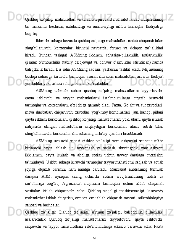 Qishloq xo’jaligi mahsulotlari va umuman pirovard mahsulot ishlab chiqarishning
bir   maromda   kechishi,   uzluksizligi   va   ommaviyligi   ushbu   tarmoqlar   faoliyatiga
bog’liq.
Ikkinchi sohaga bevosita qishloq xo’jaligi mahsulotlari ishlab chiqarish bilan
shug’ullanuvchi   korxonalar,   birinchi   navbatda,   fermer   va   dehqon   xo’jaliklari
kiradi.   Bundan   tashqari   ASMning   ikkinchi   sohasiga-pillachilik,   asalarichilik,
qisman   o’rmonchilik   (tabiiy   oziq-ovqat   va   dorivor   o’simliklar   etishtirish)   hamda
baliqchilik kiradi. Bu soha ASMning asosini, yadrosini tashkil etadi. Majmuaning
boshqa sohasiga  kiruvchi tarmoqlar asosan shu soha mahsulotlari asosida faoliyat
yuritadilar yoki ushbu sohaga xizmat ko’rsatadilar. 
ASMning   uchinchi   sohasi   qishloq   xo’jaligi   mahsulotlarini   tayyorlovchi,
qayta   ishlovchi   va   tayyor   mahsulotlarni   iste’molchilarga   etqazib   beruvchi
tarmoqlar va korxonalarni o’z ichiga qamrab oladi. Paxta, Go’sht va sut zavodlari,
meva sharbatlari chiqaruvchi zavodlar, yog’-moy kombinatlari, jun, kanop, pillani
qayta ishlash korxonalari, qishloq xo’jaligi mahsulotlarini yoki ularni qayta ishlash
natijasida   olingan   mahsulotlarni   saqlaydigan   korxonalar,   ularni   sotish   bilan
shug’ullanuvchi korxonalar shu sohaning tarkibiy qismlari hisoblanadi.
ASMning   uchinchi   sohasi   qishloq   xo’jaligi   xom   ashyosini   sanoat   usulida
birlamchi   qayta   ishlash,   uni   tayyorlash   va   saqlash,   shuningdek,   xom   ashyoni
ikkilamchi   qayta   ishlash   va   aholiga   sotish   uchun   tayyor   darajaga   etkazishni
ta’minlaydi. Ushbu sohaga kiruvchi tarmoqlar tayyor mahsulotni saqlash va sotish
joyiga   etqazib   berishni   ham   amalga   oshiradi.   Mamlakat   aholisining   turmush
darajasi   ASM,   ayniqsa,   uning   uchinchi   sohasi   rivojlanishining   holati   va
sur’atlariga   bog’liq.   Agrosanoat   majmuasi   tarmoqlari   uchun   ishlab   chiqarish
vositalari   ishlab   chiqaruvchi   soha:   Qishloq   xo’jaligi   mashinasozligi,   kimyoviy
mahsulotlar   ishlab  chiqarish,   omuxta   em   ishlab  chiqarish  sanoati,  mikrobiologiya
sanoati va boshqalar.
Qishloq   xo’jaligi:   Qishloq   xo’jaligi,   o’rmon   xo’jaligi,   baliqchilik,   pillachilik,
asalarichilik   Qishloq   xo’jaligi   mahsulotlarini   tayyorlovchi,   qayta   ishlovchi,
saqlovchi   va   tayyor   mahsulotlarni   iste’molchilarga   etkazib   beruvchi   soha:   Paxta
16
