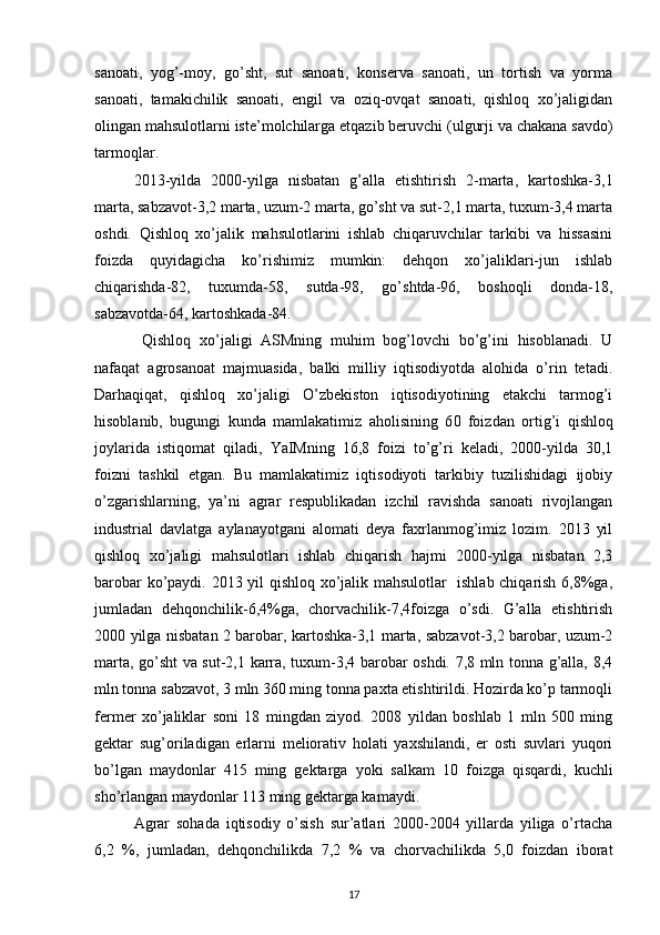 sanoati,   yog’-moy,   go’sht,   sut   sanoati,   konserva   sanoati,   un   tortish   va   yorma
sanoati,   tamakichilik   sanoati,   engil   va   oziq-ovqat   sanoati,   qishloq   xo’jaligidan
olingan mahsulotlarni iste’molchilarga etqazib beruvchi (ulgurji va chakana savdo)
tarmoqlar.
2013-yilda   2000-yilga   nisbatan   g’alla   etishtirish   2-marta,   kartoshka-3,1
marta, sabzavot-3,2 marta, uzum-2 marta, go’sht va sut-2,1 marta, tuxum-3,4 marta
oshdi.   Qishloq   xo’jalik   mahsulotlarini   ishlab   chiqaruvchilar   tarkibi   va   hissasini
foizda   quyidagicha   ko’rishimiz   mumkin:   dehqon   xo’jaliklari-jun   ishlab
chiqarishda-82,   tuxumda-58,   sutda-98,   go’shtda-96,   boshoqli   donda-18,
sabzavotda-64, kartoshkada-84.
  Qishloq   xo’jaligi   ASMning   muhim   bog’lovchi   bo’g’ini   hisoblanadi.   U
nafaqat   agrosanoat   majmuasida,   balki   milliy   iqtisodiyotda   alohida   o’rin   tetadi.
Darhaqiqat,   qishloq   xo’jaligi   O’zbekiston   iqtisodiyotining   etakchi   tarmog’i
hisoblanib,   bugungi   kunda   mamlakatimiz   aholisining   6 0   foiz dan   ortig’i   qishloq
joylarida   istiqomat   qiladi ,   YaIMning   16,8   foizi   to’g’ri   keladi,   2000-yilda   30,1
foizni   tashkil   etgan.   Bu   mamlakatimiz   iqtisodiyoti   tarkibiy   tuzilishidagi   ijobiy
o’zgarishlarning,   ya’ni   agrar   respublikadan   izchil   ravishda   sanoati   rivojlangan
industrial   davlatga   aylanayotgani   alomati   deya   faxrlanmog’imiz   lozim.   2013   yil
qishloq   xo’jaligi   mahsulotlari   ishlab   chiqarish   hajmi   2000-yilga   nisbatan   2,3
barobar ko’paydi. 2013 yil qishloq xo’jalik mahsulotlar   ishlab chiqarish 6,8%ga,
jumladan   dehqonchilik-6,4%ga,   chorvachilik-7,4foizga   o’sdi.   G’alla   etishtirish
2000 yilga nisbatan 2 barobar, kartoshka-3,1 marta, sabzavot-3,2 barobar, uzum-2
marta, go’sht va sut-2,1 karra, tuxum-3,4 barobar oshdi. 7,8 mln tonna g’alla, 8,4
mln tonna sabzavot, 3 mln 360 ming tonna paxta etishtirildi. Hozirda ko’p tarmoqli
fermer   xo’jaliklar   soni   18   mingdan   ziyod.   2008   yildan   boshlab   1   mln   500   ming
gektar   sug’oriladigan   erlarni   meliorativ   holati   yaxshilandi,   er   osti   suvlari   yuqori
bo’lgan   maydonlar   415   ming   gektarga   yoki   salkam   10   foizga   qisqardi,   kuchli
sho’rlangan maydonlar 113 ming gektarga kamaydi. 
Agrar   sohada   iqtisodiy   o’sish   sur’atlari   2000-2004   yillarda   yiliga   o’rtacha
6,2   %,   jumladan,   dehqonchilikda   7,2   %   va   chorvachilikda   5,0   foizdan   iborat
17