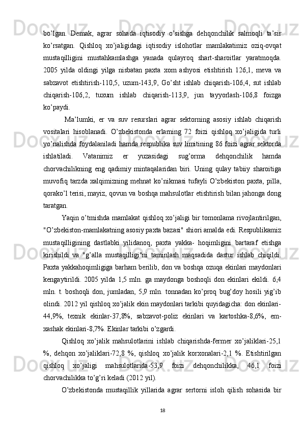bo’lgan.   Demak,   agrar   sohada   iqtisodiy   o’sishga   dehqonchilik   salmoqli   ta’sir
ko’rsatgan.   Qishloq   xo’jaligidagi   iqtisodiy   islohotlar   mamlakatimiz   oziq-ovqat
mustaqilligini   mustahkamlashga   yanada   qulayroq   shart-sharoitlar   yaratmoqda.
2005   yilda   oldingi   yilga   nisbatan   paxta   xom   ashyosi   etishtirish   126,1,   meva   va
sabzavot   etishtirish-110,5,   uzum-143,9,   Go’sht   ishlab   chiqarish-106,4,   sut   ishlab
chiqarish-106,2,   tuxum   ishlab   chiqarish-113,9,   jun   tayyorlash-106,8   foizga
ko’paydi. 
  Ma’lumki,   er   va   suv   resurslari   agrar   sektorning   asosiy   ishlab   chiqarish
vositalari   hisoblanadi.   O’zbekistonda   erlarning   72   foizi   qishloq   xo’jaligida   turli
yo’nalishda foydalaniladi hamda respublika suv limitining 86 foizi agrar sektorda
ishlatiladi.   Vatanimiz   er   yuzasidagi   sug’orma   dehqonchilik   hamda
chorvachilikning   eng   qadimiy   mintaqalaridan   biri.   Uning   qulay   tabiiy   sharoitiga
muvofiq   tarzda   xalqimizning   mehnat   ko’nikmasi   tufayli   O’zbekiston   paxta,   pilla,
qorako’l terisi, mayiz, qovun va boshqa mahsulotlar etishtirish bilan jahonga dong
taratgan.
Yaqin o’tmishda mamlakat qishloq xo’jaligi bir tomonlama rivojlantirilgan,
"O’zbekiston-mamlakatning asosiy paxta bazasi" shiori amalda edi. Respublikamiz
mustaqilligining   dastlabki   yilidanoq,   paxta   yakka-   hoqimligini   bartaraf   etishga
kirishildi   va   "g’alla   mustaqilligi"ni   taminlash   maqsadida   dastur   ishlab   chiqildi.
Paxta yakkahoqimligiga barham berilib, don va boshqa ozuqa ekinlari maydonlari
kengaytirildi.   2005   yilda   1,5   mln.   ga   maydonga   boshoqli   don   ekinlari   ekildi.   6,4
mln.   t.   boshoqli   don,   jumladan,   5,9   mln.   tonnadan   ko’proq   bug’doy   hosili   yig’ib
olindi. 2012 yil qishloq xo’jalik ekin maydonlari tarkibi quyidagicha: don ekinlari-
44,9%,   texnik   ekinlar-37,8%,   sabzavot-poliz   ekinlari   va   kartoshka-8,6%,   em-
xashak ekinlari-8,7%. Ekinlar tarkibi o’zgardi.
Qishloq   xo’jalik   mahsulotlarini   ishlab   chiqarishda-fermer   xo’jaliklari-25,1
%,   dehqon   xo’jaliklari-72,8   %,   qishloq   xo’jalik   korxonalari-2,1   %.   Etishtirilgan
qishloq   xo’jaligi   mahsulotlarida-53,9   foizi   dehqonchilikka,   46,1   foizi
chorvachilikka to’g’ri keladi (2012 yil).
O’zbekistonda   mustaqillik   yillarida   agrar   sertorni   isloh   qilish   sohasida   bir
18 