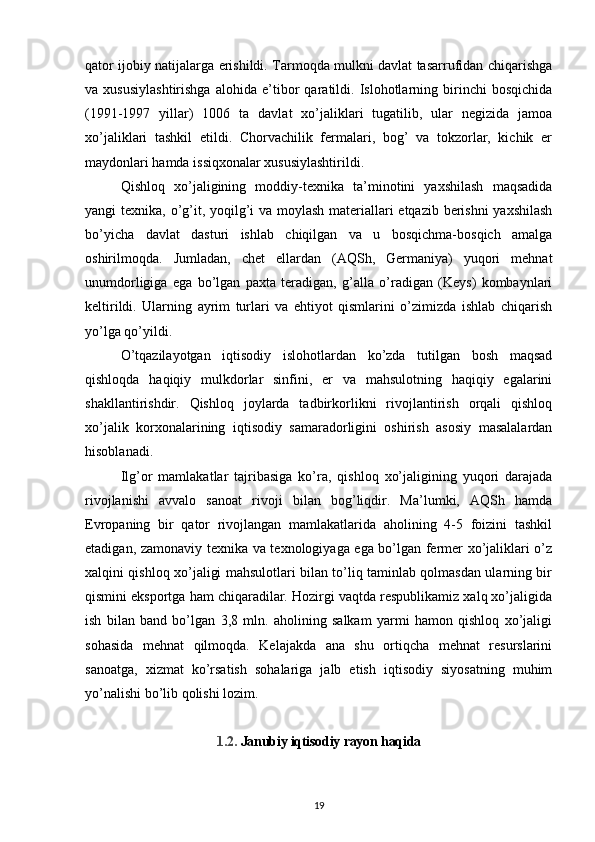 qator ijobiy natijalarga erishildi. Tarmoqda mulkni davlat tasarrufidan chiqarishga
va   xususiylashtirishga   alohida   e’tibor   qaratildi.   Islohotlarning   birinchi   bosqichida
(1991-1997   yillar)   1006   ta   davlat   xo’jaliklari   tugatilib,   ular   negizida   jamoa
xo’jaliklari   tashkil   etildi.   Chorvachilik   fermalari,   bog’   va   tokzorlar,   kichik   er
maydonlari hamda issiqxonalar xususiylashtirildi.
Qishloq   xo’jaligining   moddiy-texnika   ta’minotini   yaxshilash   maqsadida
yangi texnika, o’g’it, yoqilg’i  va moylash  materiallari  etqazib berishni  yaxshilash
bo’yicha   davlat   dasturi   ishlab   chiqilgan   va   u   bosqichma-bosqich   amalga
oshirilmoqda.   Jumladan,   chet   ellardan   (AQSh,   Germaniya)   yuqori   mehnat
unumdorligiga   ega   bo’lgan   paxta   teradigan,   g’alla   o’radigan   (Keys)   kombaynlari
keltirildi.   Ularning   ayrim   turlari   va   ehtiyot   qismlarini   o’zimizda   ishlab   chiqarish
yo’lga qo’yildi. 
O’tqazilayotgan   iqtisodiy   islohotlardan   ko’zda   tutilgan   bosh   maqsad
qishloqda   haqiqiy   mulkdorlar   sinfini,   er   va   mahsulotning   haqiqiy   egalarini
shakllantirishdir.   Qishloq   joylarda   tadbirkorlikni   rivojlantirish   orqali   qishloq
xo’jalik   korxonalarining   iqtisodiy   samaradorligini   oshirish   asosiy   masalalardan
hisoblanadi.
Ilg’or   mamlakatlar   tajribasiga   ko’ra,   qishloq   xo’jaligining   yuqori   darajada
rivojlanishi   avvalo   sanoat   rivoji   bilan   bog’liqdir.   Ma’lumki,   AQSh   hamda
Evropaning   bir   qator   rivojlangan   mamlakatlarida   aholining   4-5   foizini   tashkil
etadigan, zamonaviy texnika va texnologiyaga ega bo’lgan fermer xo’jaliklari o’z
xalqini qishloq xo’jaligi mahsulotlari bilan to’liq taminlab qolmasdan ularning bir
qismini eksportga ham chiqaradilar. Hozirgi vaqtda respublikamiz xalq xo’jaligida
ish   bilan   band   bo’lgan   3,8   mln.   aholining   salkam   yarmi   hamon   qishloq   xo’jaligi
sohasida   mehnat   qilmoqda.   Kelajakda   ana   shu   ortiqcha   mehnat   resurslarini
sanoatga,   xizmat   ko’rsatish   sohalariga   jalb   etish   iqtisodiy   siyosatning   muhim
yo’nalishi bo’lib qolishi lozim.
1.2.   Janubiy iqtisodiy rayon haqida
19 
