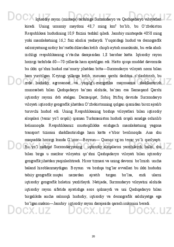 Iqtisodiy rayon (mintaqa) tarkibiga Surxondaryo va Qashqadaryo viloyatlari
kiradi.   Uning   umumiy   maydoni   48,7   ming   km 2
  bo’lib,   bu   O’zbekiston
Respublikasi hududining 10,9 foizini tashkil qiladi.   Janubiy mintaqada 4058 ming
yoki   mamlakatning   16,2   foiz   aholisi   yashaydi.   Yuqoridagi   hudud   va   demografik
saloxiyatning nisbiy ko’rsatkichlaridan kelib chiqib aytish mumkinki, bu erda aholi
zichligi   respublikaning   o’rtacha   darajasidan   1,8   barobar   katta.   Iqtisodiy   rayon
hozirgi tarkibda 60—70-yillarda ham ajratilgan edi. Hatto qisqa muddat davomida
bu ikki  qo’shni  hudud ma’muriy jihatdan bitta—Surxondaryo viloyati  nomi bilan
ham   yuritilgan.   Keyingi   yillarga   kelib,   xususan   qarshi   dashtini   o’zlashtirish,   bu
erda   hududiy   agrosanoat   va   yoqilg’i-energetika   majmuasini   shakllantirish
munosabati   bilan   Qashqadaryo   ba’zan   alohida,   ba’zan   esa   Samaqand   Qarshi
iqtisodiy   rayoni   deb   atalgan.   Darxaqiqat,   Sobiq   Ittifoq   davrida   Surxondaryo
viloyati iqtisodiy geografik jihatdan O’zbekistonning qolgan qismidan biroz ajralib
turuvchi   hudud   edi.   Uning   Respublikaning   boshqa   viloyatlari   bilan   iqtisodiy
aloqalari   (temir   yo’l   orqali)   qisman   Turkmaniston   hududi   orqali   amalga   oshirilib
kelinmoqda.   Respublikamiz   mustaqillikka   erishgach   mamlakatning   yagona
transport   tizimini   shakllantirishga   ham   katta   e’tibor   berilmoqda.   Ana   shu
maqsadda   hozirgi   kunda   G’uzor—Boysun—   Qumqo`r g` on   temir   yo’li   qurilyapti.
Bu   yo’l   nafaqat   Surxondaryoning       iqtisodiy   aloqalarini   yaxshilaydi,   balki,   shu
bilan   birga   u   mazkur   viloyatni   qo’shni   Qashqadaryo   viloyati   bilan   iqtisodiy
geografik jihatdan yaqinlashtiradi. Hisor tizmasi va uning davomi  bo’lmish  uncha
baland   hisoblanmaydigan     Boysun     va   boshqa   tog’lar   avvallari   bu   ikki   hududni
tabiiy  geografik  nuqtai        nazardan        ajratib        turgan        bo’lsa,         endi         ularni
iqtisodiy   geografik   holatini   yaxlitlaydi.   Natijada,   Surxondaryo   viloyatini   alohida
iqtisodiy   rayon   sifatida   ajratishga   asos   qolmaydi   va   uni   Qashqadaryo   bilan
birgalikda   ancha   salmoqli   hududiy,   iqtisodiy   va   demografik   salohiyatga   ega
bo’lgan makon—Janubiy  iqtisodiy rayon darajasida qarash imkonini beradi.
20