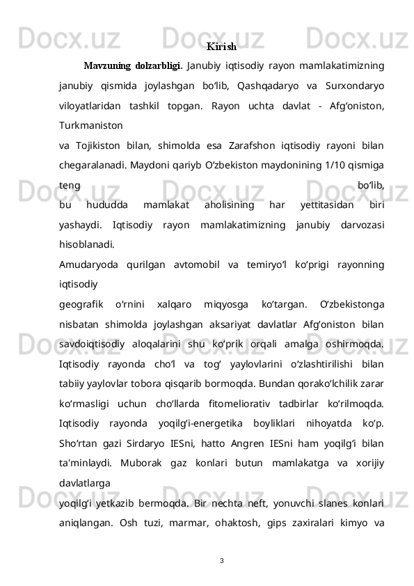 Kirish
Mavzuning   dolzarbligi.   Janubiy   iqtisodiy   rayon   mamlakatimizning
janubiy   qismida   joylashgan   bo‘lib,   Qashqadaryo   va   Surxondaryo
viloyatlaridan   tashkil   topgan.   Rayon   uchta   davlat   -   Afg‘oniston,
Turkmaniston
va   Tojikiston   bilan,   shimolda   esa   Zarafshon   iqtisodiy   rayoni   bilan
chegaralanadi. Maydoni qariyb   O‘zbekiston maydonining 1/10 qismiga
teng   bo‘lib,
bu   hududda   mamlakat   aholisining   har   yettitasidan   biri
yashaydi.   Iqtisodiy   rayon   mamlakatimizning   janubiy   darvozasi
hisoblanadi.
Amudaryoda   qurilgan   avtomobil   va   temiryo‘l   ko‘prigi   rayonning
iqtisodiy
geografik   o‘rnini   xalqaro   miqyosga   ko‘targan.   O‘zbekistonga
nisbatan   shimolda   joylashgan   aksariyat   davlatlar   Afg‘oniston   bilan
savdoiqtisodiy   aloqalarini   shu   ko‘prik   orqali   amalga   oshirmoqda.
Iqtisodiy   rayonda   cho‘l   va   tog‘   yaylovlarini   o‘zlashtirilishi   bilan
tabiiy yaylovlar tobora qisqarib bormoqda. Bundan qorako‘lchilik zarar
ko‘rmasligi   uchun   cho‘llarda   fitomeliorativ   tadbirlar   ko‘rilmoqda.
Iqtisodiy   rayonda   yoqilg‘i-energetika   boyliklari   nihoyatda   ko‘p.
Sho‘rtan   gazi   Sirdaryo   IESni,   hatto   Angren   IESni   ham   yoqilg‘i   bilan
ta'minlaydi.   Muborak   gaz   konlari   butun   mamlakatga   va   xorijiy
davlatlarga
yoqilg‘i   yetkazib   bermoqda.   Bir   nechta   neft,   yonuvchi   slanes   konlari
aniqlangan.   Osh   tuzi,   marmar,   ohaktosh,   gips   zaxiralari   kimyo   va
3
