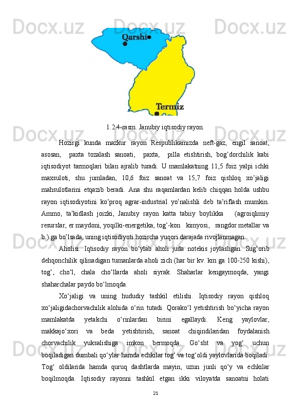 1.2.4-rasm. Janubiy iqtisodiy rayon.
Hozirgi   kunda   mazkur   rayon   Respublikamizda   neft-gaz,   engil   sanoat,
asosan,     paxta   tozalash   sanoati,     paxta,     pilla   etishtirish,   bog’dorchilik   kabi
iqtisodiyot   tarmoqlari   bilan   ajralib   turadi.   U   mamlakatning   11,5   foiz   yalpi   ichki
maxsuloti,   shu   jumladan,   10,6   foiz   sanoat   va   15,7   foiz   qishloq   xo’jaligi
mahsulotlarini   etqazib   beradi.   Ana   shu   raqamlardan   kelib   chiqqan   holda   ushbu
rayon   iqtisodiyotini   ko’proq   agrar-industrial   yo’nalishli   deb   ta’riflash   mumkin.
Ammo,   ta’kidlash   joizki,   Janubiy   rayon   katta   tabiiy   boylikka       (agroiqlimiy
resurslar, er maydoni, yoqilki-energetika, tog’-kon   kimyosi,   rangdor metallar va
b.) ga bo’lsada, uning iqtisodiyoti hozircha yuqori darajada rivojlanmagan.
Aholisi.   Iqtisodiy   rayon   bo‘ylab   aholi   juda   notekis   joylashgan.   Sug‘orib
dehqonchilik qilinadigan tumanlarda aholi zich (har bir kv. km ga 100-250 kishi),
tog‘,   cho‘l,   chala   cho‘llarda   aholi   siyrak.   Shaharlar   kengaymoqda,   yangi
shaharchalar paydo bo‘lmoqda. 
Xo‘jaligi   va   uning   hududiy   tashkil   etilishi.   Iqtisodiy   rayon   qishloq
xo‘jaligidachorvachilik   alohida   o‘rin   tutadi.   Qorako‘l   yetishtirish   bo‘yicha   rayon
mamlakatda   yetakchi   o‘rinlardan   birini   egallaydi.   Keng   yaylovlar,
makkajo‘xori   va   beda   yetishtirish,   sanoat   chiqindilaridan   foydalanish
chorvachilik   yuksalishiga   imkon   bermoqda.   Go‘sht   va   yog‘   uchun
boqiladigan dumbali qo‘ylar hamda echkilar tog‘ va tog‘oldi yaylovlarida boqiladi.
Tog‘   oldilarida   hamda   quruq   dashtlarda   mayin,   uzun   junli   qo‘y   va   echkilar
boqilmoqda.   Iqtisodiy   rayonni   tashkil   etgan   ikki   viloyatda   sanoatni   holati
21
