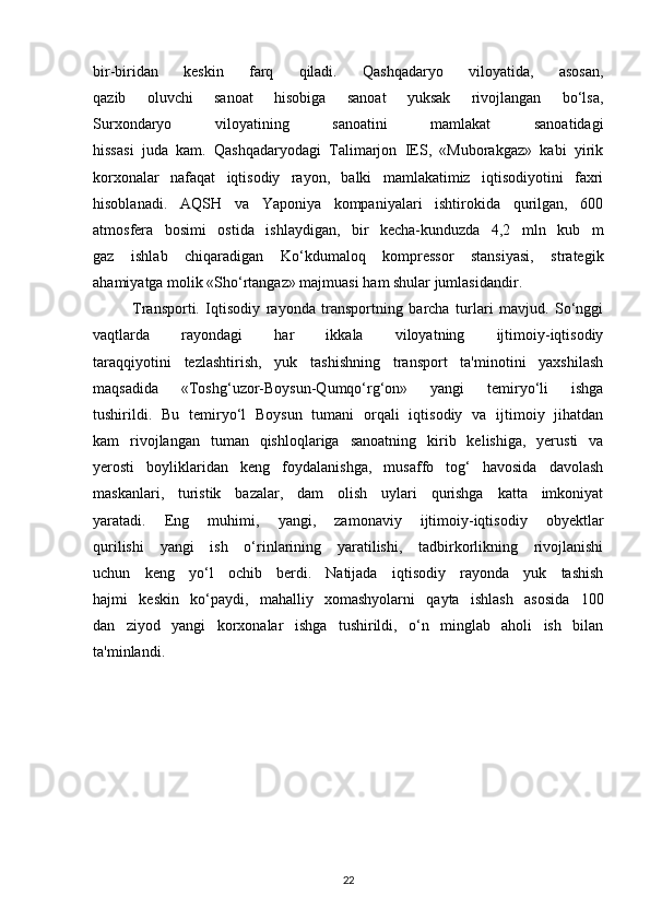 bir-biridan   keskin   farq   qiladi.   Qashqadaryo   viloyatida,   asosan,
qazib   oluvchi   sanoat   hisobiga   sanoat   yuksak   rivojlangan   bo‘lsa,
Surxondaryo   viloyatining   sanoatini   mamlakat   sanoatidagi
hissasi   juda   kam.   Qashqadaryodagi   Talimarjon   IES,   «Muborakgaz»   kabi   yirik
korxonalar   nafaqat   iqtisodiy   rayon,   balki   mamlakatimiz   iqtisodiyotini   faxri
hisoblanadi.   AQSH   va   Yaponiya   kompaniyalari   ishtirokida   qurilgan,   600
atmosfera   bosimi   ostida   ishlaydigan,   bir   kecha-kunduzda   4,2   mln   kub   m
gaz   ishlab   chiqaradigan   Ko‘kdumaloq   kompressor   stansiyasi,   strategik
ahamiyatga molik «Sho‘rtangaz» majmuasi ham shular jumlasidandir.
Transporti.   Iqtisodiy   rayonda   transportning   barcha   turlari   mavjud.   So‘nggi
vaqtlarda   rayondagi   har   ikkala   viloyatning   ijtimoiy-iqtisodiy
taraqqiyotini   tezlashtirish,   yuk   tashishning   transport   ta'minotini   yaxshilash
maqsadida   «Toshg‘uzor-Boysun-Qumqo‘rg‘on»   yangi   temiryo‘li   ishga
tushirildi.   Bu   temiryo‘l   Boysun   tumani   orqali   iqtisodiy   va   ijtimoiy   jihatdan
kam   rivojlangan   tuman   qishloqlariga   sanoatning   kirib   kelishiga,   yerusti   va
yerosti   boyliklaridan   keng   foydalanishga,   musaffo   tog‘   havosida   davolash
maskanlari,   turistik   bazalar,   dam   olish   uylari   qurishga   katta   imkoniyat
yaratadi.   Eng   muhimi,   yangi,   zamonaviy   ijtimoiy-iqtisodiy   obyektlar
qurilishi   yangi   ish   o‘rinlarining   yaratilishi,   tadbirkorlikning   rivojlanishi
uchun   keng   yo‘l   ochib   berdi.   Natijada   iqtisodiy   rayonda   yuk   tashish
hajmi   keskin   ko‘paydi,   mahalliy   xomashyolarni   qayta   ishlash   asosida   100
dan   ziyod   yangi   korxonalar   ishga   tushirildi,   o‘n   minglab   aholi   ish   bilan
ta'minlandi.
22