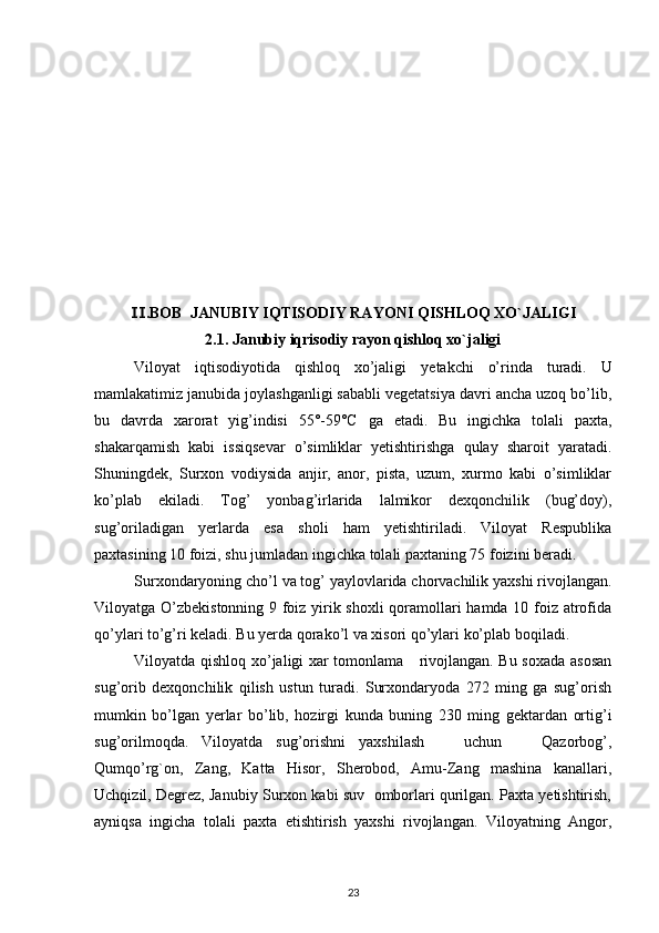 .BOB  Ⅱ JANUBIY IQTISODIY RAYONI QISHLOQ XO`JALIGI
2.1.   Janubiy iqrisodiy rayon qishloq xo`jaligi
Viloyat   iqtisodiyotida   qishloq   xo’jaligi   y etakchi   o’rinda   turadi.   U
mamlakatimiz janubida joylashganligi sababli vegetatsiya davri ancha uzoq bo’lib,
bu   davrda   xarorat   yig’indisi   55°-59°C   ga   etadi.   Bu   ingichka   tolali   paxta,
shakarqamish   kabi   issiqsevar   o’simliklar   yetishtirishga   qulay   sharoit   yaratadi.
Shuningdek,   Surxon   vodiysida   anjir,   anor,   pista,   uzum,   xurmo   kabi   o’simliklar
ko’plab   ekiladi.   Tog’   yonbag’irlarida   lalmikor   dexqonchilik   (bug’doy),
sug’oriladigan   yerlarda   esa   sholi   ham   yetishtiriladi.   Viloyat   Respublika
paxtasining 10 foizi, shu jumladan ingichka tolali paxtaning 75 foizini beradi.
Surxondaryoning cho’l va tog’ yaylovlarida chorvachilik yaxshi rivojlangan.
Viloyatga O’zbekistonning 9 foiz yirik shoxli qoramollari hamda 10 foiz atrofida
qo’ylari to’g’ri keladi. Bu yerda qorako’l va xisori qo’ylari ko’plab boqiladi.
Viloyatda qishloq xo’jaligi xar tomonlama     rivojlangan. Bu soxada asosan
sug’orib   dexqonchilik   qilish   ustun   turadi.   Surxondaryoda   272   ming   ga   sug’orish
mumkin   bo’lgan   yerlar   bo’lib,   hozirgi   kunda   buning   230   ming   gektardan   ortig’i
sug’orilmoqda.   Viloyatda   sug’orishni   yaxshilash       uchun       Qazorbog’,
Qumqo’rg`on,   Zang,   Katta   Hisor,   Sherobod,   Amu-Zang   mashina   kanallari,
Uchqizil, Degrez, Janubiy Surxon kabi suv  omborlari qurilgan. Paxta yetishtirish,
ayniqsa   ingicha   tolali   paxta   etishtirish   yaxshi   rivojlangan.   Viloyatning   Angor,
23