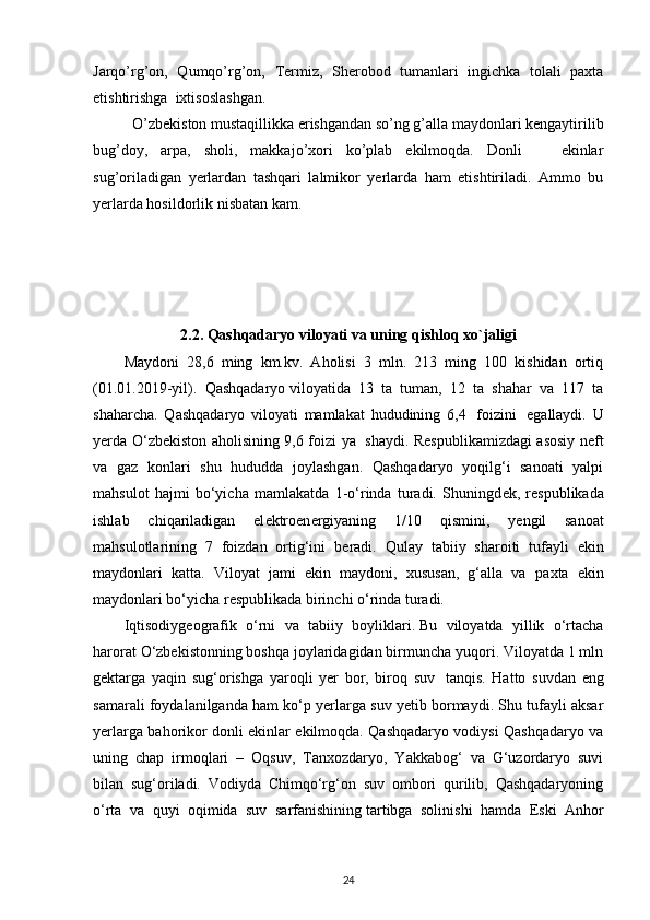 Jarqo’rg’on,   Qumqo’rg’on,   Termiz,   Sherobod   tumanlari   ingichka   tolali   paxta
etishtirishga  ixtisoslashgan.
O’zbekiston mustaqillikka erishgandan so’ng g’alla maydonlari kengaytirilib
bug’doy,   arpa,   sholi,   makkajo’xori   ko’plab   ekilmoqda.   Donli       ekinlar
sug’oriladigan   yerlardan   tashqari   lalmikor   yerlarda   ham   etishtiriladi.   Ammo   bu
yerlarda hosildorlik nisbatan kam.
2.2.   Qashqadaryo  viloyati va uning  qishloq xo`jaligi
Maydoni   28,6   ming   km.kv.   Aholisi   3   mln.   213   ming   100   kishidan   ortiq
(01.01.2019-yil).   Qashqadaryo   viloyatida   13   ta   tuman,   12   ta   shahar   va   117   ta
shaharcha.   Qashqadaryo   viloyati   mamlakat   hududining   6,4     foizini     egallaydi.   U
yerda O‘zb е kiston aholisining 9,6 foizi ya     shaydi. R е spublikamizdagi asosiy n е ft
va   gaz   konlari   shu   hududda   joylashgan.   Qashqadaryo   yoqilg‘i   sanoati   yalpi
mahsulot   hajmi   bo‘yicha   mamlakatda   1-o‘rinda   turadi.   Shuningd е k,   r е spublikada
ishlab   chiqariladigan   el е ktroen е rgiyaning   1/10   qismini,   y е ngil   sanoat
mahsulotlarining   7   foizdan   ortig‘ini   b е radi.   Qulay   tabiiy   sharoiti   tufayli   ekin
maydonlari   katta.   Viloyat   jami   ekin   maydoni,   xususan,   g‘alla   va   pa х ta   ekin
maydonlari bo‘yicha r е spublikada birinchi o‘rinda turadi.
Iqtisodiy geografik   o‘rni   va   tabiiy   boyliklari.   Bu   viloyatda   yillik   o‘rtacha
harorat O‘zbekistonning boshqa joylaridagidan birmuncha yuqori. Viloyatda 1 mln
gektarga   yaqin   sug‘orishga   yaroqli   yer   bor,   biroq   suv     tanqis.   Hatto   suvdan   eng
samarali foydalanilganda ham ko‘p yerlarga suv yetib bormaydi. Shu tufayli aksar
yerlarga bahorikor donli ekinlar ekilmoqda. Qashqadaryo vodiysi Qashqadaryo va
uning   chap   irmoqlari   –   Oqsuv,   Tanxozdaryo,   Yakkabog‘   va   G‘uzordaryo   suvi
bilan   sug‘oriladi.   Vodiyda   Chimqo‘rg‘on   suv   ombori   qurilib,   Qashqadaryoning
o‘rta   va   quyi   oqimida   suv   sarfanishining   tartibga   solinishi   hamda   Eski   Anhor
24