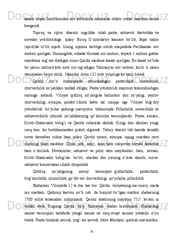 kanali orqali Zarafshondan suv keltirilishi natijasida obikor yerlar maydoni ancha
kengaydi 
Tuproq     va     iqlim     sharoiti     ingichka     tolali   paxta,   sabzavot,   kartoshka   va
mevalar   yetishtirishga     qulay.   Biroq   G‘uzordaryo   kamsuv   bo‘lib,   faqat   bahor
(aprel)da   to‘lib   oqadi.   Uning   oqimini   tartibga   solish   maqsadida   Pachkamar   suv
ombori qurilgan. Shuningdek, vohada Hisorak suv ombori, deyarli 1 million gektar
maydonni sug‘ora oladigan Amu–Qarshi mashina kanali qurilgan. Bu kanal yo‘lida
bir yarim milliard kub metr suv sig‘adigan Talimarjon suv ombori, kuch     li nasos
stansiyalari barpo etildi.    Nasoslar suvni 132 metr yuqoriga ko‘tarib beradi.
Qarshi   cho‘li   mintaqasida   ixtisoslashgan   paxtachilik,   mevachilik,
chorvachilik xo‘jaliklari tashkil etilgan. Paxta yetishtirish majmuyi takomillashgan
rayonga     aylandi.   Viloyat   qishloq   xo‘jaligida   bahorikor   don   xo‘jaligi,   yaylov
chorvachiligi,   ayniqsa,   qorako‘lchilik     katta     sal     moqqa     ega.   Viloyat     bug‘doy
yetishtirish     bo‘yicha   qadimgi   mavqeyini     tiklamoqda.   Pillachilik,   mevachilik   va
sabzavotchilik   ixtisosli   xo‘jaliklarning   qo‘shimcha   tarmoqlaridir.   Paxta,   asosan,
Kitob–Shahrisabz   botig‘i   va   Qarshi   vohasida   ekiladi.   Kuzgi   don   ekinlari   yozgi
issiq   kun     lar   boshlanmasdan   pishib   ulguradi.   Tabiiy   sharoit   tok   hamda   danakli
meva   daraxtlari   uchun   ham   qulay.   Qarshi   uzumi,   ayniqsa,   uning   «maska»   navi
shirinligi  bilan  mashhur.   Olma,  nok,     anjir,     anor   kabi   issiqsevar   mevali   daraxtlar
ham   o‘stiriladi.   Mevazorlar,   sabzavot   va   poliz   ekin   maydonlari     ham,     asosan,
Kitob–Shahrisabz   botig‘ida     bo‘lib,   ulardan   shu   yerning   o‘zida   sharob,   meva-
sabzavot konservalari ishlab chiqariladi.
Qishloq   xo‘jaligining   asosiy   tarmoqlari:   g‘allachilik,   paxtachilik,
bog‘dorchilik, uzumchilik, go‘sht-sut chorvachiligi, qo‘ychilik, pillachilik.
Shaharlari.   Viloyatda 12 ta sha     har bor.   Qarshi     vilоyatning ma’muriy, mada
niy   markazi.   Qadimiy   karv о n   yo‘li   usti     da   bunyod   bo‘lgan   mazkur   shaharning
2700   yillik   tantanalari   nish о nlandi.   Qarshi   shahrining   mayd о ni   75,5     kv.km   ni
tashkil   etadi.   Bugungi   Qarshi     ko‘p     funksiyali     shahar   his о blanadi.   Shahardagi
san о at   tarm о qlari   tarkibida   y е ngil   san о at   va   о ziq- о vqat   san о ati   y е takchi   o‘rin
tutadi. Pa х ta t о zalash zav о di, yog‘-sut zav о di, tikuv fabrikasi, qurilish mat е riallari,
25 