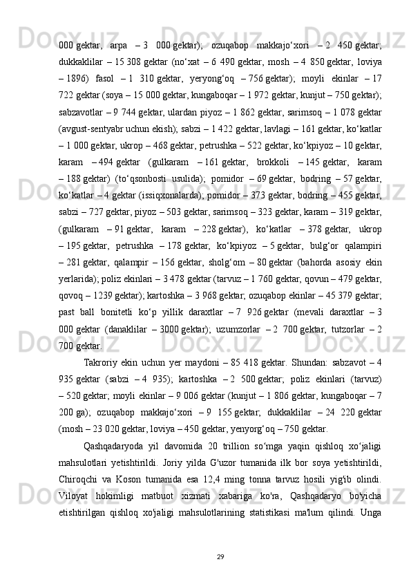 000   gektar,   arpa   –   3   000   gektar);   ozuqabop   makkajo‘xori   –   2   450   gektar;
dukkaklilar   –   15   308   gektar   (no‘xat   –   6   490   gektar,   mosh   –   4   850   gektar,   loviya
–   1896)   fasol   –   1   310   gektar,   yeryong‘oq   –   756   gektar);   moyli   ekinlar   –   17
722   gektar (soya –   15 000   gektar, kungaboqar –   1 972   gektar, kunjut –   750   gektar);
sabzavotlar –   9 744   gektar, ulardan piyoz –   1 862   gektar, sarimsoq –   1 078   gektar
(avgust-sentyabr uchun ekish); sabzi –   1 422   gektar, lavlagi –   161   gektar, ko‘katlar
–   1 000   gektar, ukrop –   468   gektar, petrushka –   522   gektar, ko‘kpiyoz –   10   gektar,
karam   –   494   gektar   (gulkaram   –   161   gektar,   brokkoli   –   145   gektar,   karam
–   188   gektar)   (to‘qsonbosti   usulida);   pomidor   –   69   gektar,   bodring   –   57   gektar,
ko‘katlar  –   4   gektar (issiqxonalarda);  pomidor –   373   gektar, bodring –   455   gektar,
sabzi –   727   gektar, piyoz –   503   gektar, sarimsoq –   323   gektar, karam –   319   gektar,
(gulkaram   –   91   gektar,   karam   –   228   gektar),   ko‘katlar   –   378   gektar,   ukrop
–   195   gektar,   petrushka   –   178   gektar,   ko‘kpiyoz   –   5   gektar,   bulg‘or   qalampiri
–   281   gektar,   qalampir   –   156   gektar,   sholg‘om   –   80   gektar   (bahorda   asosiy   ekin
yerlarida); poliz ekinlari –   3 478   gektar (tarvuz –   1 760   gektar, qovun –   479   gektar,
qovoq –   1239   gektar); kartoshka –   3 968   gektar; ozuqabop ekinlar –   45 379   gektar;
past   ball   bonitetli   ko‘p   yillik   daraxtlar   –   7   926   gektar   (mevali   daraxtlar   –   3
000   gektar   (danaklilar   –   3000   gektar);   uzumzorlar   –   2   700   gektar,   tutzorlar   –   2
700   gektar.
Takroriy   ekin   uchun   yer   maydoni   –   85   418   gektar.   Shundan:   sabzavot   –   4
935   gektar   (sabzi   –   4   935);   kartoshka   –   2   500   gektar;   poliz   ekinlari   (tarvuz)
–   520   gektar; moyli ekinlar –   9 006   gektar (kunjut –   1 806   gektar, kungaboqar –   7
200   ga);   ozuqabop   makkajo‘xori   –   9   155   gektar;   dukkaklilar   –   24   220   gektar
(mosh –   23 020   gektar, loviya –   450   gektar, yenyorg‘oq –   750   gektar.
Qashqadaryoda   yil   davomida   20   trillion   so mga   yaqin   qishloq   xo jaligiʻ ʻ
mahsulotlari   yetishtirildi .   Joriy   yilda   G'uzor   tumanida   ilk   bor   soya   yetishtirildi,
Chiroqchi   va   Koson   tumanida   esa   12,4   ming   tonna   tarvuz   hosili   yig'ib   olindi.
Viloyat   hokimligi   matbuot   xizmati   xabariga   ko'ra,   Qashqadaryo   bo'yicha
etishtirilgan   qishloq   xo'jaligi   mahsulotlarining   statistikasi   ma'lum   qilindi.   Unga
29