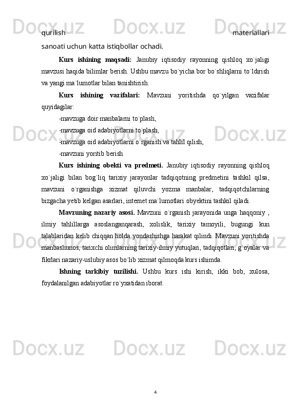 qurilish   materiallari
sanoati uchun katta istiqbollar ochadi.
Kurs   ishining   maqsadi:   Janubiy   iqtisodiy   rayonning   qishloq   xo`jaligi
mavzusi haqida bilimlar berish. Ushbu mavzu bo`yicha bor bo`shliqlarni to`ldirish
va yangi ma`lumotlar bilan tanishtirish.
Kurs   ishining   vazifalari:   Mavzuni   yoritishda   qo`yilgan   vazifalar
quyidagilar:
-mavzuga doir manbalarni to`plash,
-mavzuga oid adabiyotlarni to`plash,
-mavzuga oid adabiyotlarni o`rganish va tahlil qilish,
-mavzuni yoritib berish
Kurs   ishining   obekti   va   predmeti.   Janubiy   iqtisodiy   rayonning   qishloq
xo`jaligi   bilan   bog`liq   tarixiy   jarayonlar   tadqiqotning   predmetini   tashkil   qilsa,
mavzuni   o`rganishga   xizmat   qiluvchi   yozma   manbalar,   tadqiqotchilarning
bizgacha yetib kelgan asarlari, internet ma`lumotlari obyektini tashkil qiladi.
Mavzuning   nazariy   asosi.   Mavzuni   o`rganish   jarayonida   unga   haqqoniy   ,
ilmiy   tahlillarga   asoslanganqarash,   xolislik,   tarixiy   tamoyili,   bugungi   kun
talablaridan kelib chiqqan holda yondashishga harakat qilindi. Mavzuni yoritishda
manbashunos, tarixchi olimlarning tarixiy-ilmiy yutuqlari, tadqiqotlari, g`oyalar va
fikrlari nazariy-uslubiy asos bo`lib xizmat qilmoqda kurs ishimda.
Ishning   tarkibiy   tuzilishi.   Ushbu   kurs   ishi   kirish,   ikki   bob,   xulosa,
foydalanilgan adabiyotlar ro`yxatidan iborat.
4