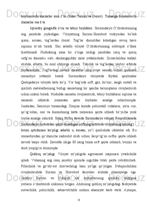 buysunuvchi shaxarlar soni 2 ta, (bular Termiz va Denov). Tumanga buysunuvchi
shaxarlar esa 6 ta.
Iqtisodiy geografik o‘rni va tabiiy boyliklari.   Surxondaryo O‘zbekistonning
eng   janubida   joylashgan.   Viloyatning   Surxon-Sherobod   vodiysidan   bo‘lak
qismi,   asosan,   tog‘lardan   iborat.   Tog‘lar   shimoldan   keladigan   sovuq   havo
oqimini   to‘sib   turadi.   Shu   sababli   viloyat   O‘zbekistonning   subtropik   o‘lkasi
hisoblanadi.   Hududning   yana   bir   o‘ziga   xosligi   janubdan   issiq   va   quruq
«afg‘on   shamoli»   esib,   ekinlargajiddiy   zarar   yetkazishidir.   Ziroatchilikni   tashkil
etishda,   albatta,   bu   omil   e'tiborga   olinadi.   Tekislik   va   tog‘lardan   yaylov   sifatida
foydalaniladi.   TogTardagi   mevali   daraxtlar   oziq-ovqat   sanoati   uchun   qimmatli
xomashyo   yetkazib   beradi.   Surxondaryo   viloyatida   foydali   qazilmalar
Qashqadaryo   viloyati   kabi   ko‘p.   Yer   bag‘rida   neft,   gaz,   ko‘mir,   rangli   metall   va
qurilish   materiallarining   borligi   sanoatning   bir   qancha   tarmoqlarini   rivojlantirish
uchun imkon beradi. Hududda sanoatni rivojlantirish, tabiiy boyliklarni oqilona va
samarali   ishlatish   yuzasidan   qator   loyihalar   amalga   oshirilmoqda.
Jumladan,   Sariosiyo   tumanidagi   Xonjiza   konida   polimetall   rudalarni,   ya'ni   rux,
qo‘rg‘oshin,   mis   va   kumushning   katta   zaxirasini   qayta   ishlash   bo‘yicha   yirik
loyiha amalga oshirildi.  Sobiq Ittifoq davrida Surxondaryo vdoyati Respublikasida
Surxondaryo hududidan qazib olinadigan neftning tarkibida viloyatining salmog‘i
bitum   qotishmasi   ko‘pligi   sababli   u,   asosan,   yo‘l   qurilishida   ishlatilar   edi.   Bu
xomashyodan   qo‘shimcha   mahsulot   olish   uchun   Jarqo‘rg‘on   neftni   qayta   ishlash
zavodi   barpo   etildi.  Zavodda  yiliga   80  ming   tonna  neft   qayta   ishlanib,   benzin   va
dizel yoqilg‘isi olinmoqda.
Qishloq   xo‘jaligi .   Viloyat   xo‘jaligida   agrosanoat   majmuasi   yetakchilik
qiladi.   Vohaning   eng   issiq   janubiy   qismida   ingichka   tolali   paxta   yetishtiriladi.
Pillachilik   va   go‘sht-sut   chorvachiligi   ham   yo‘lga   qo‘yilgan.   Dehqonchilikni
rivojlantirishda   Surxon   va   Sherobod   daryolari   alohida   ahamiyatga   ega.
Janubiy   Surxon   va   Uchqizil   suv   omborlarining   qurilishi   talaygina
yerlarni o‘zlashtirish imkonini bergan.   Aholining qishloq xo‘jaligidagi faoliyatida
mevachilik,   polizchilik,   sabzavotchilik   muhim   ahamiyat   kasb   etadi.   Ayniqsa,
31