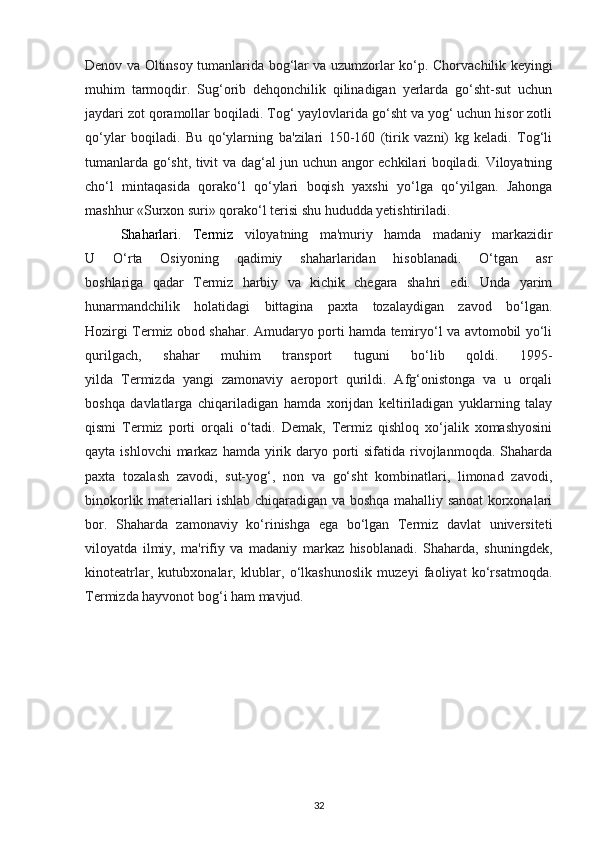 Denov va Oltinsoy   tumanlarida bog‘lar va uzumzorlar ko‘p.   Chorvachilik keyingi
muhim   tarmoqdir.   Sug‘orib   dehqonchilik   qilinadigan   yerlarda   go‘sht-sut   uchun
jaydari zot qoramollar boqiladi. Tog‘ yaylovlarida go‘sht va yog‘ uchun hisor zotli
qo‘ylar   boqiladi.   Bu   qo‘ylarning   ba'zilari   150-160   (tirik   vazni)   kg   keladi.   Tog‘li
tumanlarda go‘sht, tivit   va dag‘al jun uchun angor echkilari boqiladi. Viloyatning
cho‘l   mintaqasida   qorako‘l   qo‘ylari   boqish   yaxshi   yo‘lga   qo‘yilgan.   Jahonga
mashhur «Surxon suri» qorako‘l terisi shu hududda yetishtiriladi.
Shaharlari.   Termiz   viloyatning   ma'muriy   hamda   madaniy   markazidir
U   O‘rta   Osiyoning   qadimiy   shaharlaridan   hisoblanadi.   O‘tgan   asr
boshlariga   qadar   Termiz   harbiy   va   kichik   chegara   shahri   edi.   Unda   yarim
hunarmandchilik   holatidagi   bittagina   paxta   tozalaydigan   zavod   bo‘lgan.
Hozirgi Termiz obod shahar. Amudaryo porti hamda temiryo‘l va avtomobil yo‘li
qurilgach,   shahar   muhim   transport   tuguni   bo‘lib   qoldi.   1995-
yilda   Termizda   yangi   zamonaviy   aeroport   qurildi.   Afg‘onistonga   va   u   orqali
boshqa   davlatlarga   chiqariladigan   hamda   xorijdan   keltiriladigan   yuklarning   talay
qismi   Termiz   porti   orqali   o‘tadi.   Demak,   Termiz   qishloq   xo‘jalik   xomashyosini
qayta ishlovchi  markaz hamda  yirik daryo porti  sifatida rivojlanmoqda. Shaharda
paxta   tozalash   zavodi,   sut-yog‘,   non   va   go‘sht   kombinatlari,   limonad   zavodi,
binokorlik materiallari ishlab chiqaradigan va boshqa mahalliy sanoat korxonalari
bor.   Shaharda   zamonaviy   ko‘rinishga   ega   bo‘lgan   Termiz   davlat   universiteti
viloyatda   ilmiy,   ma'rifiy   va   madaniy   markaz   hisoblanadi.   Shaharda,   shuningdek,
kinoteatrlar,   kutubxonalar,   klublar,   o‘lkashunoslik   muzeyi   faoliyat   ko‘rsatmoqda.
Termizda hayvonot bog‘i ham mavjud.  
32 