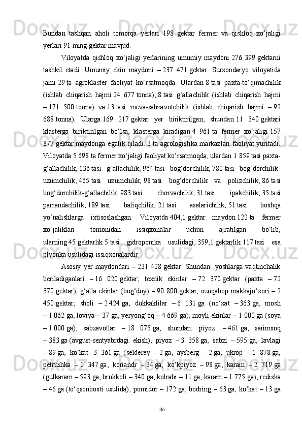 Bundan   tashqari   aholi   tomorqa   yerlari   198   gektar   fermer   va   qishloq   xo’jaligi
yerlari 91 ming gektar mavjud.  
Viloyatda   qishloq   xo‘jaligi   yerlarining   umumiy   maydoni   276   399   gektarni
tashkil   etadi.   Umumiy   ekin   maydoni   –   237   471   gektar.   Surxondaryo   viloyatida
jami   29   ta   agroklaster   faoliyat   ko‘rsatmoqda.   Ulardan   8   tasi   paxta-to‘qimachilik
(ishlab   chiqarish   hajmi   24   677   tonna),   8   tasi   g‘allachilik   (ishlab   chiqarish   hajmi
–   171   500   tonna)   va   13   tasi   meva-sabzavotchilik   (ishlab   chiqarish   hajmi   –   92
688   tonna).   Ularga   169   217   gektar   yer   biriktirilgan,   shundan   11   340   gektari
klasterga   biriktirilgan   bo‘lsa,   klasterga   kiradigan   4   961   ta   fermer   xo‘jaligi   157
877   gektar maydonga egalik qiladi.   3   ta agrologistika markazlari faoliyat yuritadi.
Viloyatda   5 698   ta fermer xo‘jaligi faoliyat ko‘rsatmoqda, ulardan   1 859   tasi paxta-
g‘allachilik,   136   tasi   g‘allachilik,   964   tasi   bog‘dorchilik,   780   tasi   bog‘dorchilik-
uzumchilik,   465   tasi   uzumchilik,   98   tasi   bog‘dorchilik   va   polizchilik,   86   tasi
bog‘dorchilik-g‘allachilik,   983   tasi   chorvachilik,   31   tasi   ipakchilik,   35   tasi
parrandachilik,   189   tasi   baliqchilik,   21   tasi   asalarichilik,   51   tasi   boshqa
yo‘nalishlarga   ixtisoslashgan.   Viloyatda   404,1   gektar   maydon   122   ta   fermer
xo‘jaliklari   tomonidan   issiqxonalar   uchun   ajratilgan   bo‘lib,
ularning   45   gektarlik   5   tasi   gidroponika   usulidagi,   359,1   gektarlik   117   tasi   esa
plyonka usulidagi issiqxonalardir.
Asosiy   yer   maydondari   –   231   428   gektar.   Shundan:   yoshlarga   vaqtinchalik
beriladiganlari   –   16   020   gektar;   texnik   ekinlar   –   72   370   gektar   (paxta   –   72
370   gektar); g‘alla ekinlar (bug‘doy) –   90 800   gektar; ozuqabop makkajo‘xori –   2
450   gektar;   sholi   –   2   424   ga;   dukkaklilar   –   6   131   ga   (no‘xat   –   363   ga,   mosh
–   1   062   ga, loviya –   37   ga, yeryong‘oq –   4   669   ga); moyli ekinlar –   1 000   ga (soya
–   1   000   ga);   sabzavotlar   –   18   075   ga,   shundan:   piyoz     –   461   ga,   sarimsoq
–   383   ga   (avgust-sentyabrdagi   ekish);   piyoz   –   3   358   ga,   sabzi   –   595   ga,   lavlagi
–   89   ga,   ko‘kat–   3   361   ga   (selderey   –   2   ga,   aysberg   –   2   ga,   ukrop   –   1   878   ga,
petrushka   –   1   347   ga,   koriandr   –   34   ga,   ko‘kpiyoz   –   98   ga,   karam   –   2   719   ga
(gulkaram –   593   ga, brokkoli –   340   ga, kolrabi –   11   ga, karam –   1 775   ga); rediska
–   46   ga   (to‘qsonbosti   usulida);   pomidor   –   172   ga,   bodring   –   63   ga,   ko‘kat   –   13   ga
36 